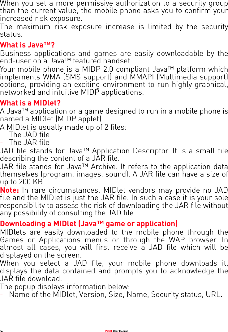 84 PUMA User ManualWhen you set a more permissive authorization to a security group than the current value, the mobile phone asks you to confirm your increased risk exposure.The maximum risk exposure increase is limited by the security status.What is Java™?Business applications and games are easily downloadable by the end-user on a Java™ featured handset.Your mobile phone is a MIDP 2.0 compliant Java™ platform which implements WMA (SMS support) and MMAPI (Multimedia support) options, providing an exciting environment to run highly graphical, networked and intuitive MIDP applications.What is a MIDlet?A Java™ application or a game designed to run in a mobile phone is named a MIDlet (MIDP applet).A MIDlet is usually made up of 2 files:-The JAD file-The JAR fileJAD file stands for Java™ Application Descriptor. It is a small file describing the content of a JAR file.JAR file stands for Java™ Archive. It refers to the application data themselves (program, images, sound). A JAR file can have a size of up to 200 KB.Note: In rare circumstances, MIDlet vendors may provide no JAD file and the MIDlet is just the JAR file. In such a case it is your sole responsibility to assess the risk of downloading the JAR file without any possibility of consulting the JAD file.Downloading a MIDlet (Java™ game or application)MIDlets are easily downloaded to the mobile phone through the Games or Applications menus or through the WAP browser. In almost all cases, you will first receive a JAD file which will be displayed on the screen.When you select a JAD file, your mobile phone downloads it, displays the data contained and prompts you to acknowledge the JAR file download. The popup displays information below:-Name of the MIDlet, Version, Size, Name, Security status, URL.