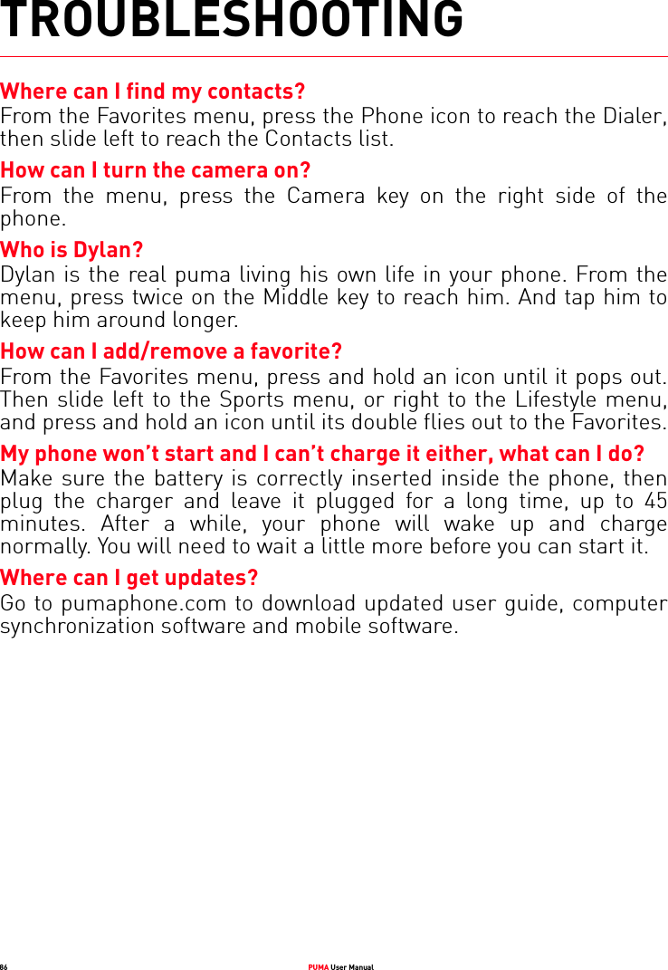 86 PUMA User ManualTROUBLESHOOTINGWhere can I find my contacts?From the Favorites menu, press the Phone icon to reach the Dialer, then slide left to reach the Contacts list.How can I turn the camera on?From the menu, press the Camera key on the right side of the phone.Who is Dylan?Dylan is the real puma living his own life in your phone. From the menu, press twice on the Middle key to reach him. And tap him to keep him around longer.How can I add/remove a favorite?From the Favorites menu, press and hold an icon until it pops out. Then slide left to the Sports menu, or right to the Lifestyle menu, and press and hold an icon until its double flies out to the Favorites.My phone won’t start and I can’t charge it either, what can I do?Make sure the battery is correctly inserted inside the phone, then plug the charger and leave it plugged for a long time, up to 45 minutes. After a while, your phone will wake up and charge normally. You will need to wait a little more before you can start it.Where can I get updates?Go to pumaphone.com to download updated user guide, computer synchronization software and mobile software.