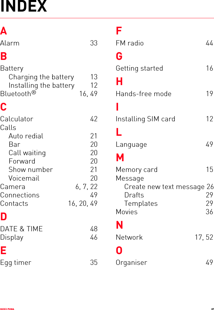 INDEX PUMA 87INDEXAAlarm 33BBatteryCharging the battery  13Installing the battery  12Bluetooth® 16, 49CCalculator 42CallsAuto redial  21Bar 20Call waiting  20Forward 20Show number  21Voicemail 20Camera  6, 7, 22Connections 49Contacts  16, 20, 49DDATE &amp; TIME  48Display 46EEgg timer  35FFM radio  44GGetting started  16HHands-free mode  19IInstalling SIM card  12LLanguage 49MMemory card  15MessageCreate new text message 26Drafts 29Templates 29Movies 36NNetwork 17, 52OOrganiser 49