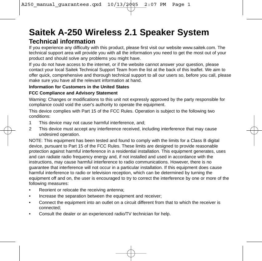 Saitek A-250 Wireless 2.1 Speaker SystemTechnical informationIf you experience any difficulty with this product, please first visit our website www.saitek.com. Thetechnical support area will provide you with all the information you need to get the most out of yourproduct and should solve any problems you might have.If you do not have access to the internet, or if the website cannot answer your question, pleasecontact your local Saitek Technical Support Team from the list at the back of this leaflet. We aim tooffer quick, comprehensive and thorough technical support to all our users so, before you call, pleasemake sure you have all the relevant information at hand. Information for Customers in the United StatesFCC Compliance and Advisory StatementWarning: Changes or modifications to this unit not expressly approved by the party responsible forcompliance could void the user&apos;s authority to operate the equipment.This device complies with Part 15 of the FCC Rules. Operation is subject to the following twoconditions: 1 This device may not cause harmful interference, and;2 This device must accept any interference received, including interference that may causeundesired operation.NOTE: This equipment has been tested and found to comply with the limits for a Class B digitaldevice, pursuant to Part 15 of the FCC Rules. These limits are designed to provide reasonableprotection against harmful interference in a residential installation. This equipment generates, usesand can radiate radio frequency energy and, if not installed and used in accordance with theinstructions, may cause harmful interference to radio communications. However, there is noguarantee that interference will not occur in a particular installation. If this equipment does causeharmful interference to radio or television reception, which can be determined by turning theequipment off and on, the user is encouraged to try to correct the interference by one or more of thefollowing measures:• Reorient or relocate the receiving antenna;• Increase the separation between the equipment and receiver;• Connect the equipment into an outlet on a circuit different from that to which the receiver isconnected;• Consult the dealer or an experienced radio/TV technician for help.A250_manual_guarantees.qxd  10/13/2005  2:07 PM  Page 1