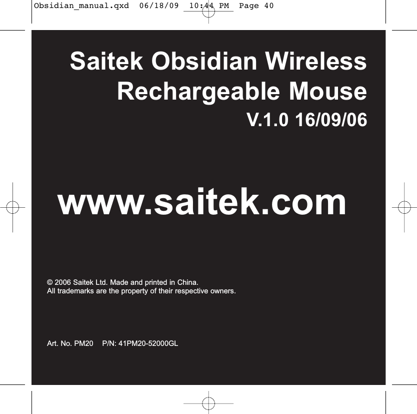 Saitek Obsidian WirelessRechargeable MouseV.1.0 16/09/06www.saitek.com© 2006 Saitek Ltd. Made and printed in China.All trademarks are the property of their respective owners.Art. No. PM20    P/N: 41PM20-52000GLObsidian_manual.qxd  06/18/09  10:44 PM  Page 40