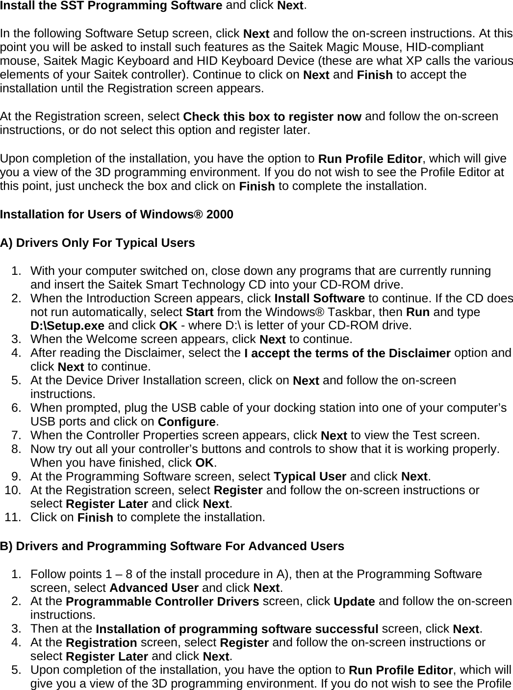 Install the SST Programming Software and click Next.  In the following Software Setup screen, click Next and follow the on-screen instructions. At this point you will be asked to install such features as the Saitek Magic Mouse, HID-compliant mouse, Saitek Magic Keyboard and HID Keyboard Device (these are what XP calls the various elements of your Saitek controller). Continue to click on Next and Finish to accept the installation until the Registration screen appears.  At the Registration screen, select Check this box to register now and follow the on-screen instructions, or do not select this option and register later.  Upon completion of the installation, you have the option to Run Profile Editor, which will give you a view of the 3D programming environment. If you do not wish to see the Profile Editor at this point, just uncheck the box and click on Finish to complete the installation.  Installation for Users of Windows® 2000  A) Drivers Only For Typical Users  1. With your computer switched on, close down any programs that are currently running and insert the Saitek Smart Technology CD into your CD-ROM drive.  2. When the Introduction Screen appears, click Install Software to continue. If the CD does not run automatically, select Start from the Windows® Taskbar, then Run and type D:\Setup.exe and click OK - where D:\ is letter of your CD-ROM drive.  3. When the Welcome screen appears, click Next to continue.  4. After reading the Disclaimer, select the I accept the terms of the Disclaimer option and click Next to continue.  5. At the Device Driver Installation screen, click on Next and follow the on-screen instructions.  6. When prompted, plug the USB cable of your docking station into one of your computer’s USB ports and click on Configure.  7. When the Controller Properties screen appears, click Next to view the Test screen.  8. Now try out all your controller’s buttons and controls to show that it is working properly. When you have finished, click OK.  9. At the Programming Software screen, select Typical User and click Next.  10. At the Registration screen, select Register and follow the on-screen instructions or select Register Later and click Next.  11. Click on Finish to complete the installation.  B) Drivers and Programming Software For Advanced Users  1. Follow points 1 – 8 of the install procedure in A), then at the Programming Software screen, select Advanced User and click Next.  2. At the Programmable Controller Drivers screen, click Update and follow the on-screen instructions.  3. Then at the Installation of programming software successful screen, click Next.  4. At the Registration screen, select Register and follow the on-screen instructions or select Register Later and click Next.  5. Upon completion of the installation, you have the option to Run Profile Editor, which will give you a view of the 3D programming environment. If you do not wish to see the Profile 