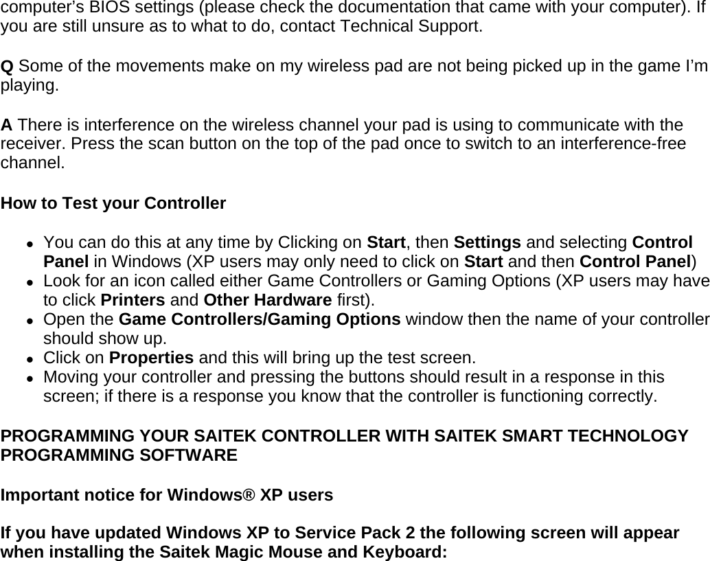 computer’s BIOS settings (please check the documentation that came with your computer). If you are still unsure as to what to do, contact Technical Support.  Q Some of the movements make on my wireless pad are not being picked up in the game I’m playing.  A There is interference on the wireless channel your pad is using to communicate with the receiver. Press the scan button on the top of the pad once to switch to an interference-free channel.  How to Test your Controller  zYou can do this at any time by Clicking on Start, then Settings and selecting Control Panel in Windows (XP users may only need to click on Start and then Control Panel)  zLook for an icon called either Game Controllers or Gaming Options (XP users may have to click Printers and Other Hardware first).  zOpen the Game Controllers/Gaming Options window then the name of your controller should show up.  zClick on Properties and this will bring up the test screen.  zMoving your controller and pressing the buttons should result in a response in this screen; if there is a response you know that the controller is functioning correctly.  PROGRAMMING YOUR SAITEK CONTROLLER WITH SAITEK SMART TECHNOLOGY PROGRAMMING SOFTWARE  Important notice for Windows® XP users  If you have updated Windows XP to Service Pack 2 the following screen will appear when installing the Saitek Magic Mouse and Keyboard: 