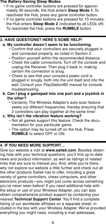 6The Battery-Saving Sleep Modes•If no game controller buttons are pressed for approxi-mately 90 seconds, the Hub enters Sleep Mode 1. Toreactivate the Hub, press any game controller button.•If no game controller buttons are pressed for 10 minutes,the Hub enters Sleep Mode 2 (indicated by all LEDs off).To reactivate the Hub, press the RUMBLE button.3. HAVE QUESTIONS? HERE’S SOME HELP!a. My controller doesn’t seem to be functioning.•Confirm that your controllers are securely plugged inand connected properly, as noted in Section 2.•Position yourself within the recommended distance.•Check the cable connections. Turn off the console andunplug the Receiver. Then plug it back in, makingcertain the connection is snug.•Check to see that your console’s power cord isplugged in snugly, both into the unit itself and into thewall. Consult your PlayStation®2 manual for consoletroubleshooting.b. Can I plug a gamepad into one port and a joystick inthe other?•Certainly. The Wireless Adapter’s auto-scan featureseeks out different frequencies, thereby ensuring that2 controllers can play together at the same time!c. Why isn’t the vibration feature working?•Not all games support this feature. Check the docu-mentation for your particular game.•The option may be turned off on the Hub. PressRUMBLE to select OFF or ON.4. IF YOU NEED MORE SUPPORT…Give our website a visit at www.saitek.com. Besides obtain-ing help with your technical questions, you’ll find up-to-datenews and product information, as well as listings of relatedlinks that are sure to interest you. And, while you’re there,why not explore our website a little further and check out allthe other products Saitek has to offer, including a greatvariety of game controllers, chess computers, and otherelectronic products—you might just come across somethingyou’ve never seen before! If you need additional help withthe setup or use of your Wireless Adapter, you can alsoobtain comprehensive product support by contacting yournearest Technical Support Center. You’ll find a completelisting of our worldwide affiliates on a separate sheet, in-cluded in the box with your Wireless Adapter. We’ve providedeverything you might need, including e-mail addresses,