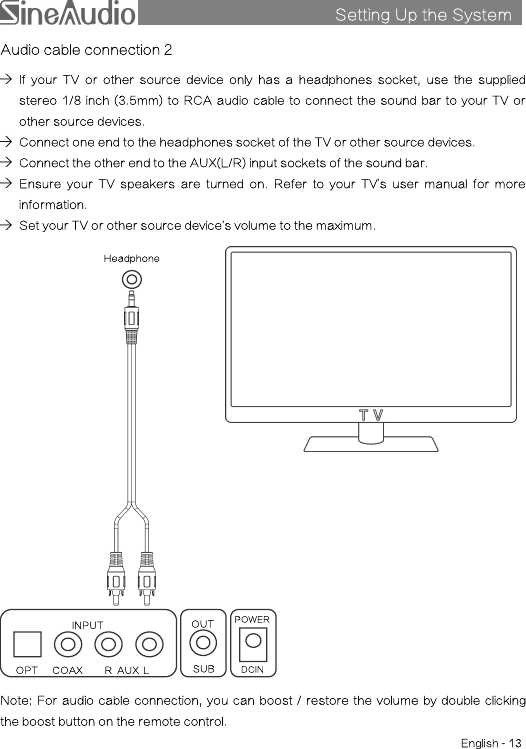 Setting Up the SystemsAudio cable connection 2If your TV or other source device only has a headphones socket, use the suppliedstereo 1/8 inch (3.5mm) to RCA audio cable to connect the sound bar to your TV orother source devices.Connect one end to the headphones socket of the TV or other source devices.Connect the other end to the AUX(L/R) input sockets of the sound bar.Ensure your TV speakers are turned on. Refer to your TV’s user manual for moreinformation.Set your TV or other source device’s volume to the maximum.Note: For audio cable connection, you can boost / restore the volume by double clickingthe boost button on the remote control.HeadphoneEnglish - 13INPUTOPTCOAXR AUX LDCINPOWERSUBOUT