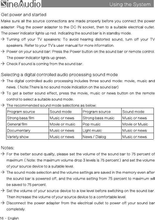 Using the SystemsGet power and startedMake sure all the source connections are made properly before you connect the poweradapter. Plug the power adapter to the DC IN socket, then to a suitable electrical outlet.The power indicator lights up red. Indicating the sound bar is in standby mode.Turning off your TV speakers: To avoid hearing distorted sound, turn off your TVspeakers. Refer to your TV’s user manual for more information.Power on your sound bar: Press the Power button on the sound bar or remote control.The power indicator lights up green.Check if sound is coming from the sound bar.Selecting a digital controlled audio processing sound modeThe digital controlled audio processing includes three sound mode: movie, music andnews.（Note:There is no sound mode indication on the sound bar)To get a better sound effect, press the movie, music or news button on the remotecontrol to select a suitable sound mode.The recommended sound mode selections as below:Program sourceSound modeProgram sourceSound modeStrong bass filmMusic or newsStrong bass musicMusic or newsGeneral filmMovie or musicPop musicMovie or MusicDocumentaryMusic or newsLight musicMusic or newsVariety showMusic or newsNews / DialogMusic or newsNotes:For the better sound quality, please set the volume of the sound bar to 75 percent ofmaximum（Note: the maximum volume drop 3 levels is 75 percent）and set the volumeof your source device to a suitable level.The sound mode selection and the volume settings are saved in the memory even afterthe sound bar is powered off, and the volume setting from 75 percent to maximum willbe saved to 75 percent.Set the volume of your source device to a low level before switching on the sound bar.Then increase the volume of your source device to a comfortable level.Disconnect the power adapter from the electrical outlet to power off your sound barcompletely.16 - English