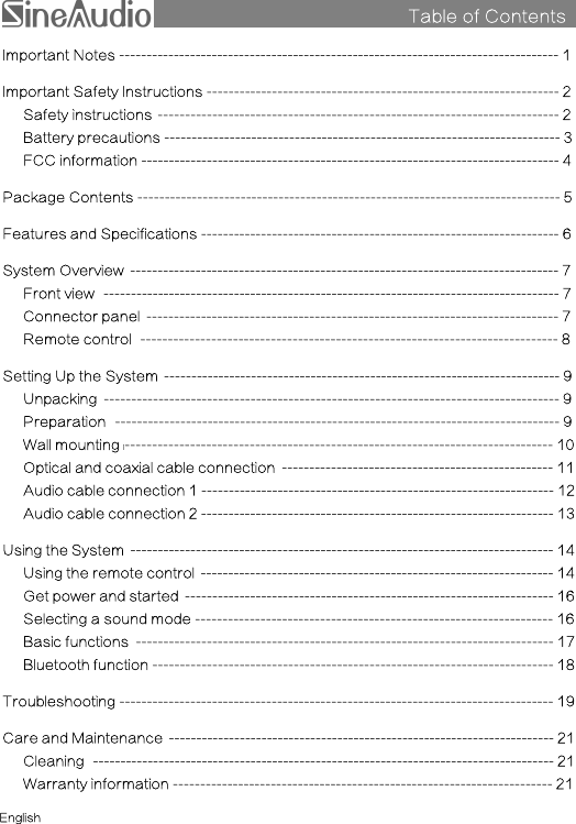 Table of ContentssImportant Notes --------------------------------------------------------------------------------- 1Important Safety Instructions ----------------------------------------------------------------- 2Safety instructions i-------------------------------------------------------------------------- 2Battery precautions ------------------------------------------------------------------------- 3FCC information ----------------------------------------------------------------------------- 4Package Contents ------------------------------------------------------------------------------ 5Features and Specifications ------------------------------------------------------------------ 6System Overview i------------------------------------------------------------------------------- 7Front view ii------------------------------------------------------------------------------------ 7Connector panel i---------------------------------------------------------------------------- 7Remote control ii----------------------------------------------------------------------------- 8Setting Up the System i------------------------------------------------------------------------- 9Unpacking i------------------------------------------------------------------------------------ 9Preparation ii---------------------------------------------------------------------------------- 9Wall mounting i------------------------------------------------------------------------------- 10Optical and coaxial cable connection i-------------------------------------------------- 11Audio cable connection 1 ----------------------------------------------------------------- 12Audio cable connection 2 ----------------------------------------------------------------- 13Using the System i------------------------------------------------------------------------------ 14Using the remote control i----------------------------------------------------------------- 14Get power and started i-------------------------------------------------------------------- 16Selecting a sound mode ------------------------------------------------------------------ 16Basic functions i----------------------------------------------------------------------------- 17Bluetooth function -------------------------------------------------------------------------- 18Troubleshooting -------------------------------------------------------------------------------- 19Care and Maintenance i----------------------------------------------------------------------- 21Cleaning ii------------------------------------------------------------------------------------- 21Warranty information ---------------------------------------------------------------------- 21English