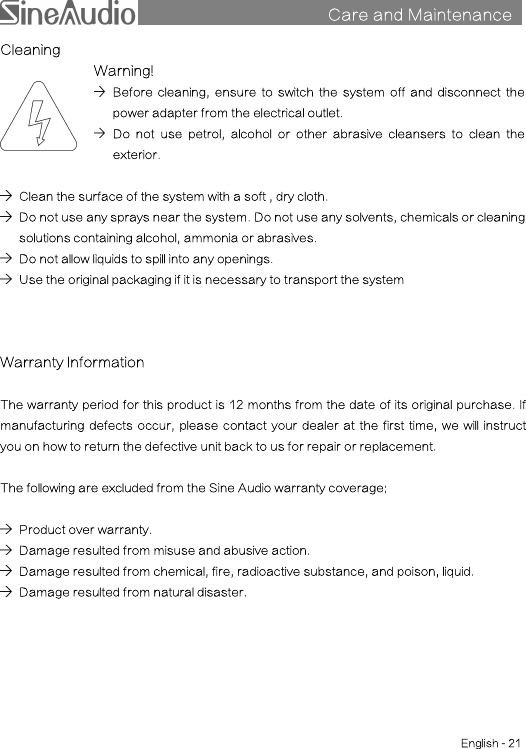 Care and MaintenancesCleaningWarning!Before cleaning, ensure to switch the system off and disconnect thepower adapter from the electrical outlet.Do not use petrol, alcohol or other abrasive cleansers to clean theexterior.Clean the surface of the system with a soft , dry cloth.Do not use any sprays near the system. Do not use any solvents, chemicals or cleaningsolutions containing alcohol, ammonia or abrasives.Do not allow liquids to spill into any openings.Use the original packaging if it is necessary to transport the systemWarranty InformationThe warranty period for this product is 12 months from the date of its original purchase. Ifmanufacturing defects occur, please contact your dealer at the first time, we will instructyou on how to return the defective unit back to us for repair or replacement.The following are excluded from the Sine Audio warranty coverage:Product over warranty.Damage resulted from misuse and abusive action.Damage resulted from chemical, fire, radioactive substance, and poison, liquid.Damage resulted from natural disaster.English - 21