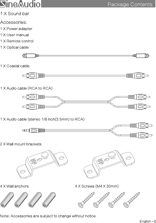 Package Contentss1 X Sound barAccessories:1 X Power adapter1 X User manual1 X Remote control1 X Optical cable1 X Coaxial cable1 X Audio cable (RCA to RCA)1 X Audio cable (stereo 1/8 inch(3.5mm) to RCA)2 X Wall mount brackets4 X Wall anchors 4 X Screws (M4 X 30mm)Note: Accessories are subject to change without notice.English –5