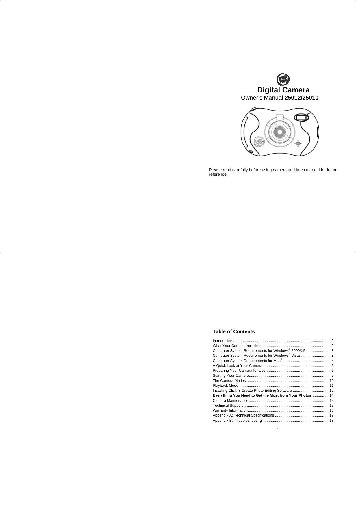 Digital Camera Owner’s Manual 25012/25010     Please read carefully before using camera and keep manual for future reference.   1 Table of Contents  Introduction ............................................................................................. 2 What Your Camera Includes: .................................................................. 2 Computer System Requirements for Windows® 2000/XP ....................... 3 Computer System Requirements for Windows® Vista............................. 3 Computer System Requirements for Mac®.............................................. 4 A Quick Look at Your Camera................................................................. 5 Preparing Your Camera for Use.............................................................. 6 Starting Your Camera.............................................................................. 9 The Camera Modes............................................................................... 10 Playback Mode...................................................................................... 11 Installing Click n’ Create Photo Editing Software .................................. 12 Everything You Need to Get the Most from Your Photos................ 14 Camera Maintenance............................................................................ 15 Technical Support ................................................................................. 15 Warranty Information............................................................................. 16 Appendix A: Technical Specifications ................................................... 17 Appendix B:  Troubleshooting ............................................................... 18  