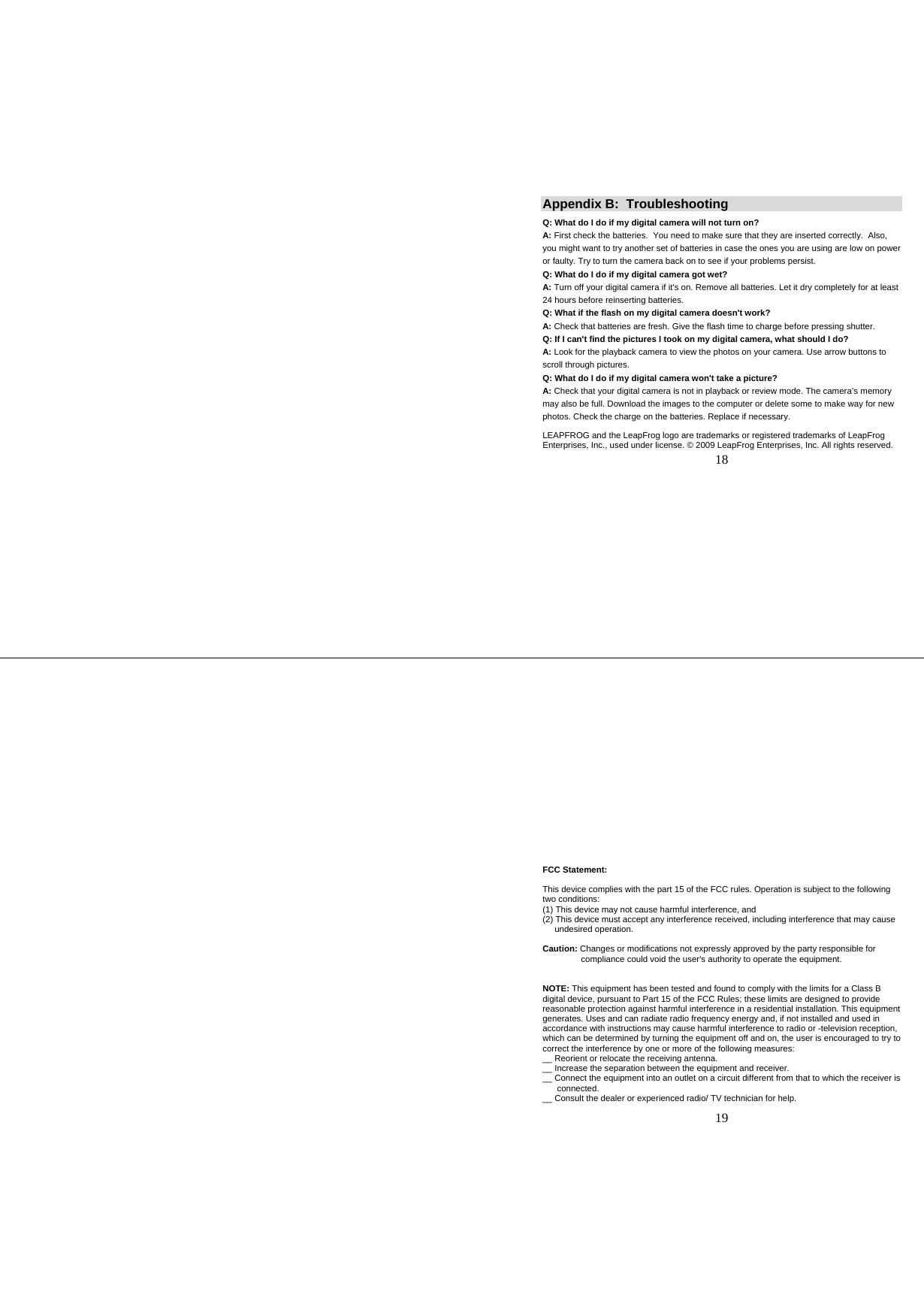   18 Appendix B:  Troubleshooting Q: What do I do if my digital camera will not turn on?  A: First check the batteries.  You need to make sure that they are inserted correctly.  Also, you might want to try another set of batteries in case the ones you are using are low on power or faulty. Try to turn the camera back on to see if your problems persist.  Q: What do I do if my digital camera got wet? A: Turn off your digital camera if it&apos;s on. Remove all batteries. Let it dry completely for at least 24 hours before reinserting batteries. Q: What if the flash on my digital camera doesn&apos;t work? A: Check that batteries are fresh. Give the flash time to charge before pressing shutter. Q: If I can&apos;t find the pictures I took on my digital camera, what should I do? A: Look for the playback camera to view the photos on your camera. Use arrow buttons to scroll through pictures.  Q: What do I do if my digital camera won&apos;t take a picture? A: Check that your digital camera is not in playback or review mode. The camera’s memory may also be full. Download the images to the computer or delete some to make way for new photos. Check the charge on the batteries. Replace if necessary.  LEAPFROG and the LeapFrog logo are trademarks or registered trademarks of LeapFrog Enterprises, Inc., used under license. © 2009 LeapFrog Enterprises, Inc. All rights reserved.    19  FCC Statement:  This device complies with the part 15 of the FCC rules. Operation is subject to the following two conditions: (1) This device may not cause harmful interference, and (2) This device must accept any interference received, including interference that may cause       undesired operation.  Caution: Changes or modifications not expressly approved by the party responsible for                   compliance could void the user&apos;s authority to operate the equipment.   NOTE: This equipment has been tested and found to comply with the limits for a Class B digital device, pursuant to Part 15 of the FCC Rules; these limits are designed to provide reasonable protection against harmful interference in a residential installation. This equipment generates. Uses and can radiate radio frequency energy and, if not installed and used in accordance with instructions may cause harmful interference to radio or -television reception, which can be determined by turning the equipment off and on, the user is encouraged to try to correct the interference by one or more of the following measures: __ Reorient or relocate the receiving antenna. __ Increase the separation between the equipment and receiver. __ Connect the equipment into an outlet on a circuit different from that to which the receiver is         connected. __ Consult the dealer or experienced radio/ TV technician for help. 