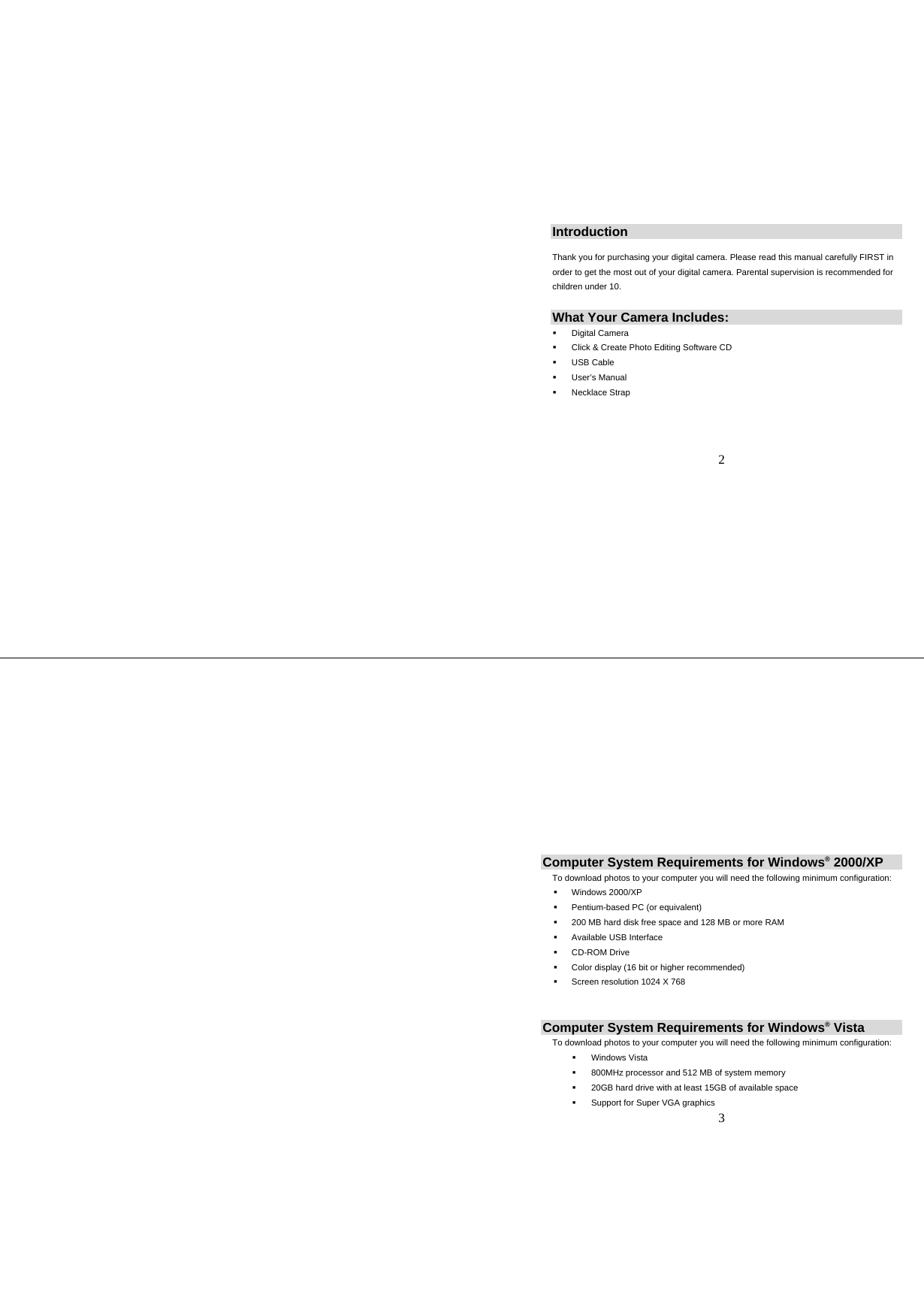   2  Introduction  Thank you for purchasing your digital camera. Please read this manual carefully FIRST in order to get the most out of your digital camera. Parental supervision is recommended for children under 10. What Your Camera Includes:    Digital Camera   Click &amp; Create Photo Editing Software CD  USB Cable  User’s Manual  Necklace Strap      3 Computer System Requirements for Windows® 2000/XP To download photos to your computer you will need the following minimum configuration:   Windows 2000/XP    Pentium-based PC (or equivalent)   200 MB hard disk free space and 128 MB or more RAM   Available USB Interface   CD-ROM Drive   Color display (16 bit or higher recommended)    Screen resolution 1024 X 768  Computer System Requirements for Windows® Vista To download photos to your computer you will need the following minimum configuration:  Windows Vista   800MHz processor and 512 MB of system memory   20GB hard drive with at least 15GB of available space   Support for Super VGA graphics 
