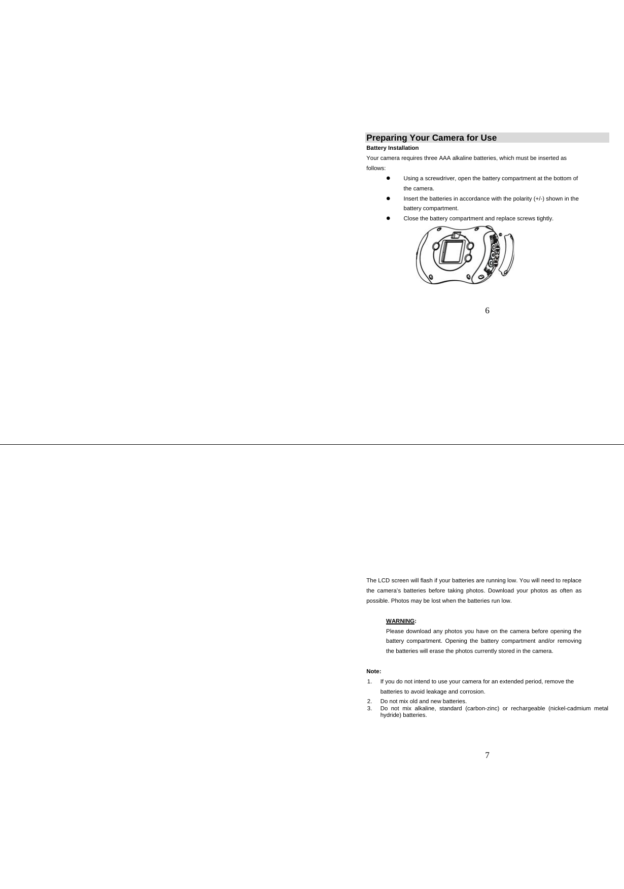   6 Preparing Your Camera for Use Battery Installation Your camera requires three AAA alkaline batteries, which must be inserted as follows: z  Using a screwdriver, open the battery compartment at the bottom of the camera.   z  Insert the batteries in accordance with the polarity (+/-) shown in the battery compartment. z  Close the battery compartment and replace screws tightly.     7 The LCD screen will flash if your batteries are running low. You will need to replace the camera’s batteries before taking photos. Download your photos as often as possible. Photos may be lost when the batteries run low.    WARNING:  Please download any photos you have on the camera before opening the battery compartment. Opening the battery compartment and/or removing the batteries will erase the photos currently stored in the camera.     Note:  1.  If you do not intend to use your camera for an extended period, remove the batteries to avoid leakage and corrosion. 2.  Do not mix old and new batteries. 3.  Do not mix alkaline, standard (carbon-zinc) or rechargeable (nickel-cadmium metal hydride) batteries.    