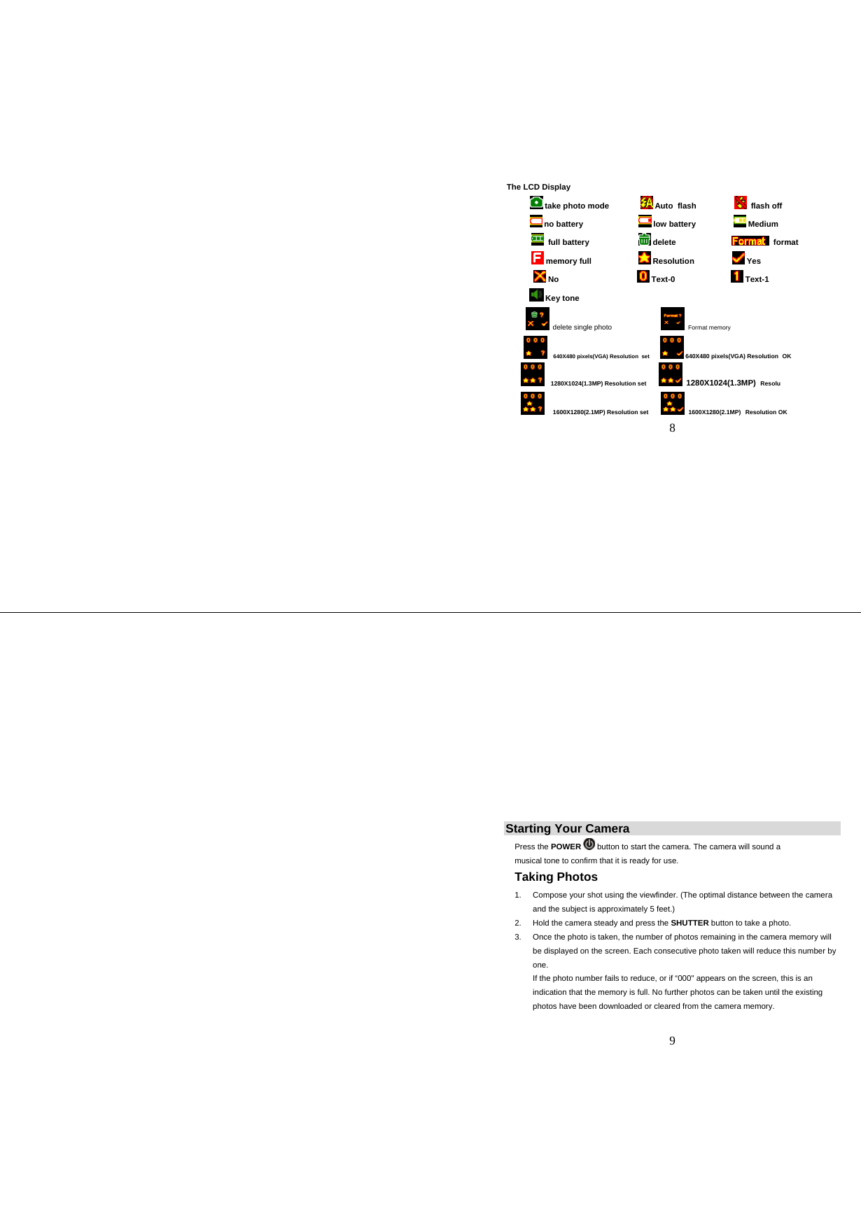   8 The LCD Display  take photo mode                Auto  flash                    flash off  no battery                           low battery                   Medium            full battery                        delete                            format   memory full                       Resolution                   Yes     No                                     Text-0                           Text-1  Key tone   delete single photo                         Format memory     640X480 pixels(VGA) Resolution  set       640X480 pixels(VGA) Resolution  OK    1280X1024(1.3MP) Resolution set         1280X1024(1.3MP)  Resolu     1600X1280(2.1MP) Resolution set         1600X1280(2.1MP)  Resolution OK    9                                                                      Starting Your Camera Press the POWER  button to start the camera. The camera will sound a musical tone to confirm that it is ready for use.  Taking Photos 1.  Compose your shot using the viewfinder. (The optimal distance between the camera and the subject is approximately 5 feet.) 2.  Hold the camera steady and press the SHUTTER button to take a photo. 3.  Once the photo is taken, the number of photos remaining in the camera memory will be displayed on the screen. Each consecutive photo taken will reduce this number by one. If the photo number fails to reduce, or if “000&quot; appears on the screen, this is an indication that the memory is full. No further photos can be taken until the existing photos have been downloaded or cleared from the camera memory.  