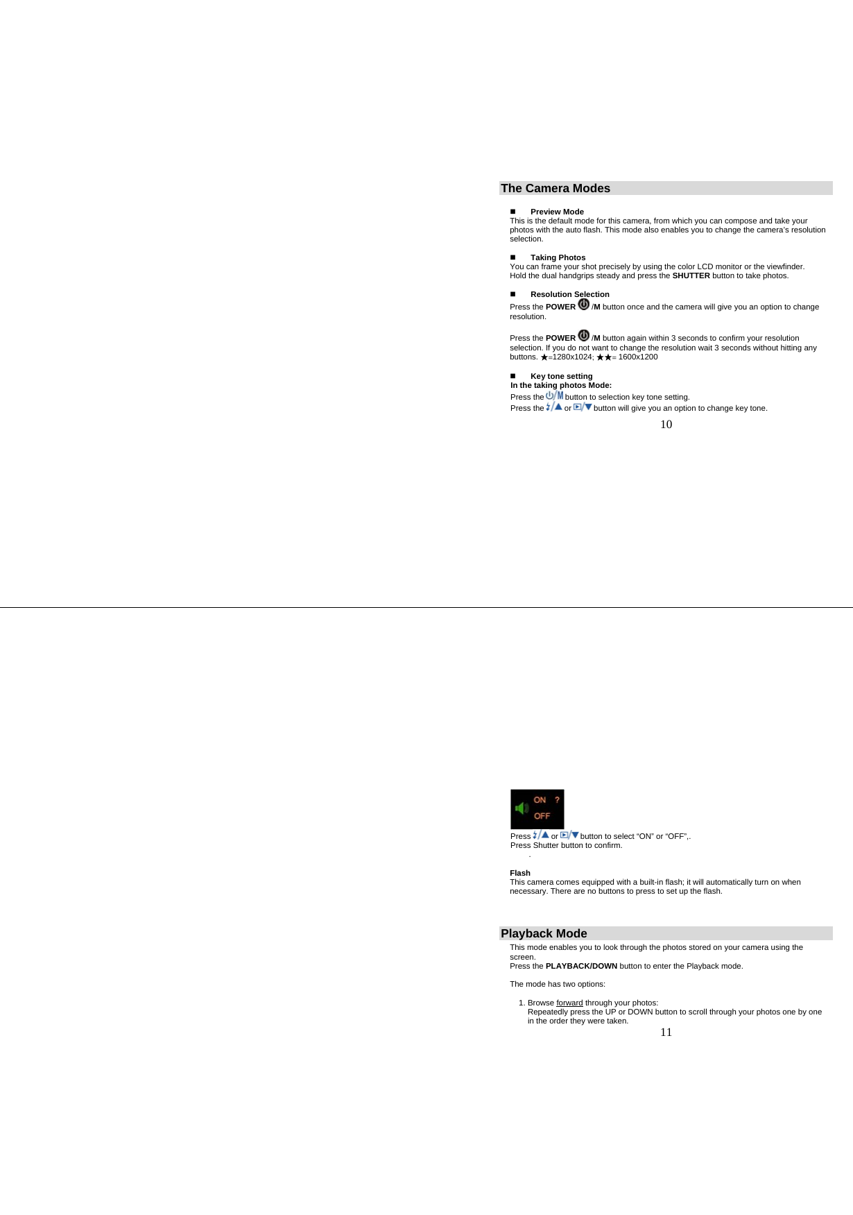   10 The Camera Modes   Preview Mode This is the default mode for this camera, from which you can compose and take your photos with the auto flash. This mode also enables you to change the camera’s resolution selection.   Taking Photos You can frame your shot precisely by using the color LCD monitor or the viewfinder. Hold the dual handgrips steady and press the SHUTTER button to take photos.   Resolution Selection Press the POWER  /M button once and the camera will give you an option to change resolution.   Press the POWER  /M button again within 3 seconds to confirm your resolution selection. If you do not want to change the resolution wait 3 seconds without hitting any buttons. ★=1280x1024; ★★= 1600x1200   Key tone setting In the taking photos Mode: Press the   button to selection key tone setting. Press the   or   button will give you an option to change key tone.   11  Press   or   button to select “ON” or “OFF”,. Press Shutter button to confirm. .  Flash This camera comes equipped with a built-in flash; it will automatically turn on when necessary. There are no buttons to press to set up the flash.   Playback Mode This mode enables you to look through the photos stored on your camera using the screen. Press the PLAYBACK/DOWN button to enter the Playback mode.  The mode has two options:  1. Browse forward through your photos:     Repeatedly press the UP or DOWN button to scroll through your photos one by one        in the order they were taken. 