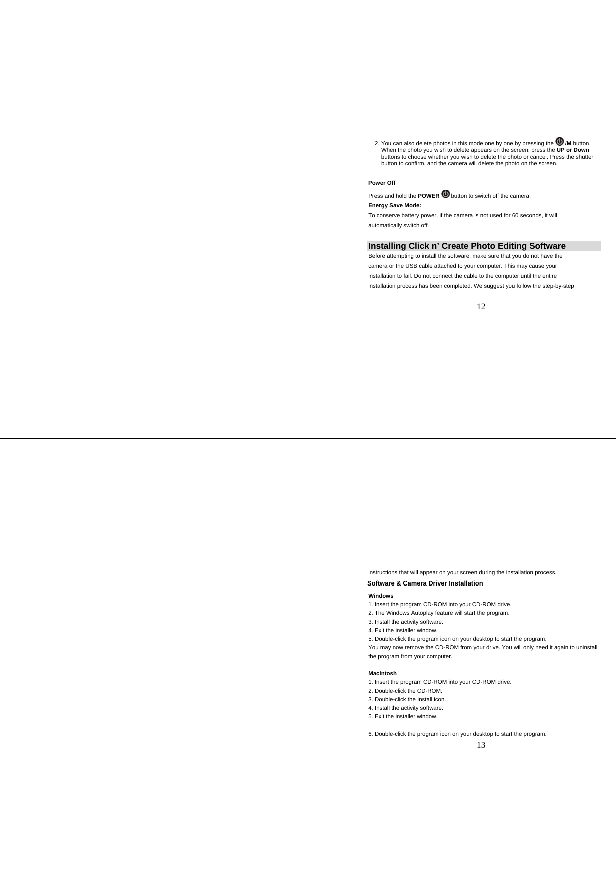   12   2. You can also delete photos in this mode one by one by pressing the   /M button.      When the photo you wish to delete appears on the screen, press the UP or Down       buttons to choose whether you wish to delete the photo or cancel. Press the shutter      button to confirm, and the camera will delete the photo on the screen.        Power Off         Press and hold the POWER  button to switch off the camera. Energy Save Mode: To conserve battery power, if the camera is not used for 60 seconds, it will automatically switch off. Installing Click n’ Create Photo Editing Software Before attempting to install the software, make sure that you do not have the camera or the USB cable attached to your computer. This may cause your  installation to fail. Do not connect the cable to the computer until the entire installation process has been completed. We suggest you follow the step-by-step   13 instructions that will appear on your screen during the installation process.    Software &amp; Camera Driver Installation Windows 1. Insert the program CD-ROM into your CD-ROM drive. 2. The Windows Autoplay feature will start the program. 3. Install the activity software. 4. Exit the installer window. 5. Double-click the program icon on your desktop to start the program. You may now remove the CD-ROM from your drive. You will only need it again to uninstall the program from your computer.  Macintosh 1. Insert the program CD-ROM into your CD-ROM drive. 2. Double-click the CD-ROM. 3. Double-click the Install icon. 4. Install the activity software. 5. Exit the installer window.  6. Double-click the program icon on your desktop to start the program. 