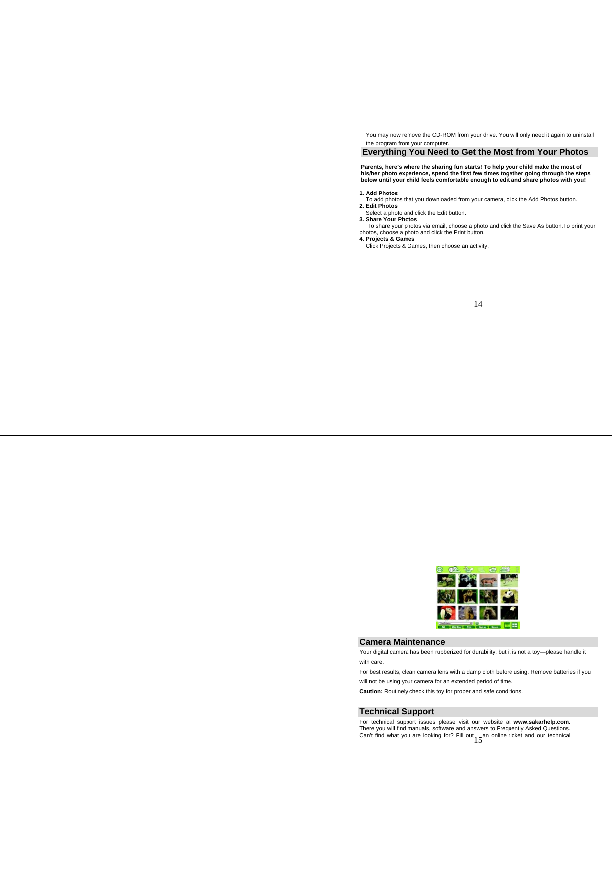   14 You may now remove the CD-ROM from your drive. You will only need it again to uninstall the program from your computer. Everything You Need to Get the Most from Your Photos     Parents, here’s where the sharing fun starts! To help your child make the most of        his/her photo experience, spend the first few times together going through the steps       below until your child feels comfortable enough to edit and share photos with you!  1. Add Photos     To add photos that you downloaded from your camera, click the Add Photos button.  2. Edit Photos     Select a photo and click the Edit button. 3. Share Your Photos      To share your photos via email, choose a photo and click the Save As button.To print your photos, choose a photo and click the Print button. 4. Projects &amp; Games     Click Projects &amp; Games, then choose an activity.    15  Camera Maintenance    Your digital camera has been rubberized for durability, but it is not a toy—please handle it with care. For best results, clean camera lens with a damp cloth before using. Remove batteries if you will not be using your camera for an extended period of time.  Caution: Routinely check this toy for proper and safe conditions.  Technical Support For technical support issues please visit our website at www.sakarhelp.com. There you will find manuals, software and answers to Frequently Asked Questions. Can’t find what you are looking for? Fill out  an online ticket and our technical 