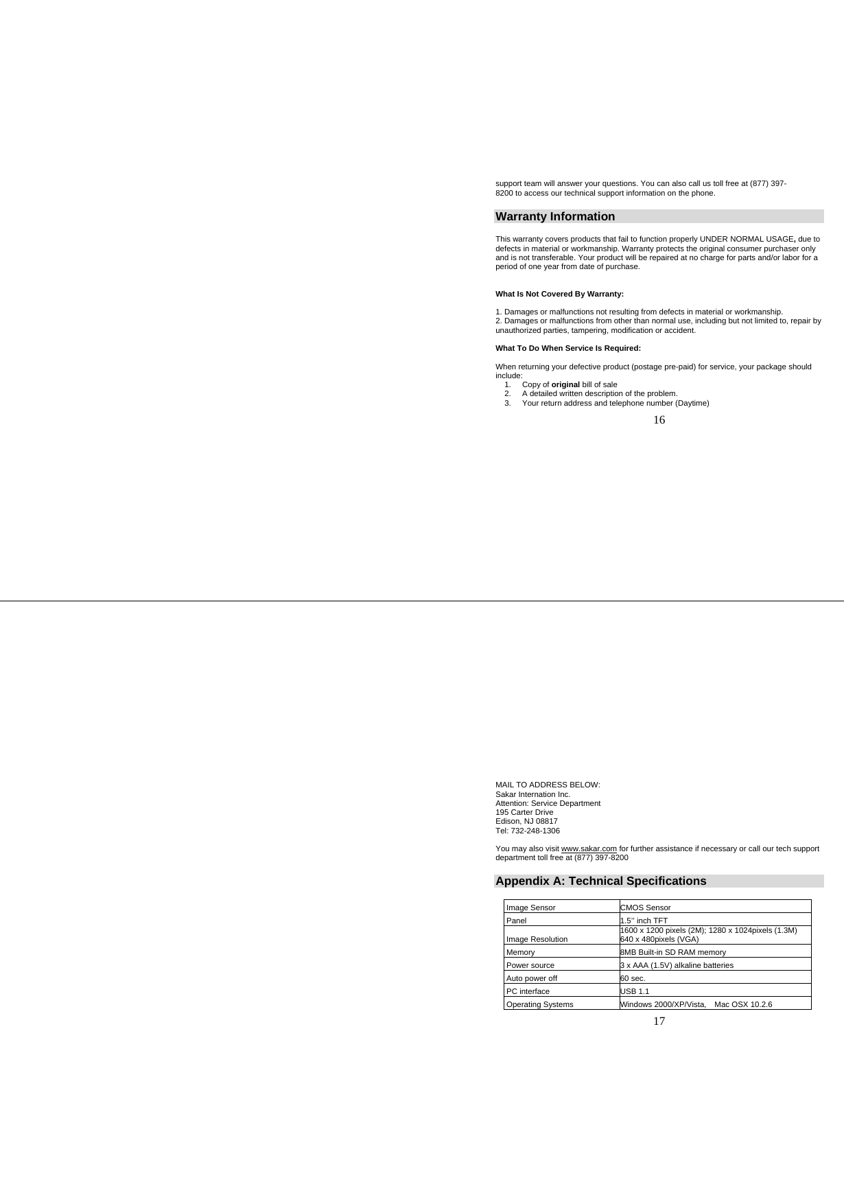   16 support team will answer your questions. You can also call us toll free at (877) 397-8200 to access our technical support information on the phone. Warranty Information  This warranty covers products that fail to function properly UNDER NORMAL USAGE, due to defects in material or workmanship. Warranty protects the original consumer purchaser only and is not transferable. Your product will be repaired at no charge for parts and/or labor for a period of one year from date of purchase.   What Is Not Covered By Warranty:  1. Damages or malfunctions not resulting from defects in material or workmanship.  2. Damages or malfunctions from other than normal use, including but not limited to, repair by unauthorized parties, tampering, modification or accident.  What To Do When Service Is Required:  When returning your defective product (postage pre-paid) for service, your package should include: 1. Copy of original bill of sale 2.  A detailed written description of the problem. 3.  Your return address and telephone number (Daytime)    17 MAIL TO ADDRESS BELOW: Sakar Internation Inc. Attention: Service Department 195 Carter Drive Edison, NJ 08817 Tel: 732-248-1306  You may also visit www.sakar.com for further assistance if necessary or call our tech support department toll free at (877) 397-8200 Appendix A: Technical Specifications   Image Sensor  CMOS Sensor   Panel  1.5’’ inch TFT   Image Resolution  1600 x 1200 pixels (2M); 1280 x 1024pixels (1.3M) 640 x 480pixels (VGA)  Memory  8MB Built-in SD RAM memory  Power source  3 x AAA (1.5V) alkaline batteries  Auto power off  60 sec.  PC interface  USB 1.1  Operating Systems  Windows 2000/XP/Vista,   Mac OSX 10.2.6 