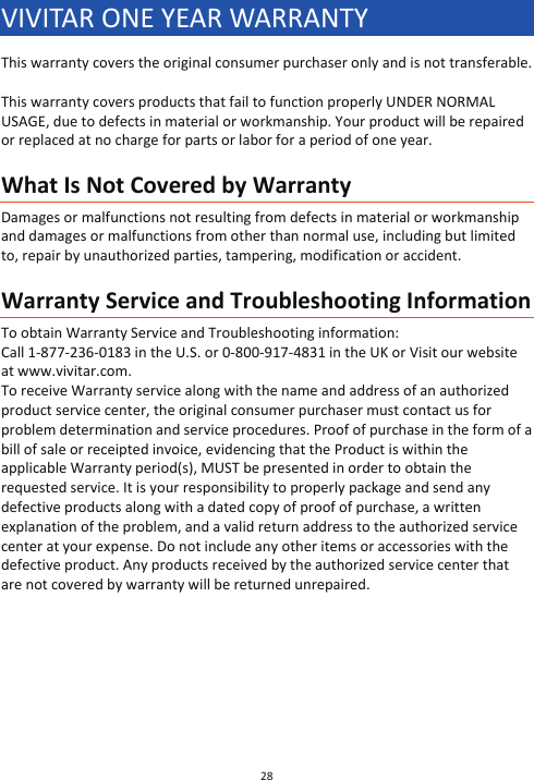 28  VIVITAR ONE YEAR WARRANTY This warranty covers the original consumer purchaser only and is not transferable.  This warranty covers products that fail to function properly UNDER NORMAL USAGE, due to defects in material or workmanship. Your product will be repaired or replaced at no charge for parts or labor for a period of one year.  What Is Not Covered by Warranty Damages or malfunctions not resulting from defects in material or workmanship and damages or malfunctions from other than normal use, including but limited to, repair by unauthorized parties, tampering, modification or accident.  Warranty Service and Troubleshooting Information To obtain Warranty Service and Troubleshooting information: Call 1-877-236-0183 in the U.S. or 0-800-917-4831 in the UK or Visit our website at www.vivitar.com. To receive Warranty service along with the name and address of an authorized product service center, the original consumer purchaser must contact us for problem determination and service procedures. Proof of purchase in the form of a bill of sale or receipted invoice, evidencing that the Product is within the applicable Warranty period(s), MUST be presented in order to obtain the requested service. It is your responsibility to properly package and send any defective products along with a dated copy of proof of purchase, a written explanation of the problem, and a valid return address to the authorized service center at your expense. Do not include any other items or accessories with the defective product. Any products received by the authorized service center that are not covered by warranty will be returned unrepaired.        