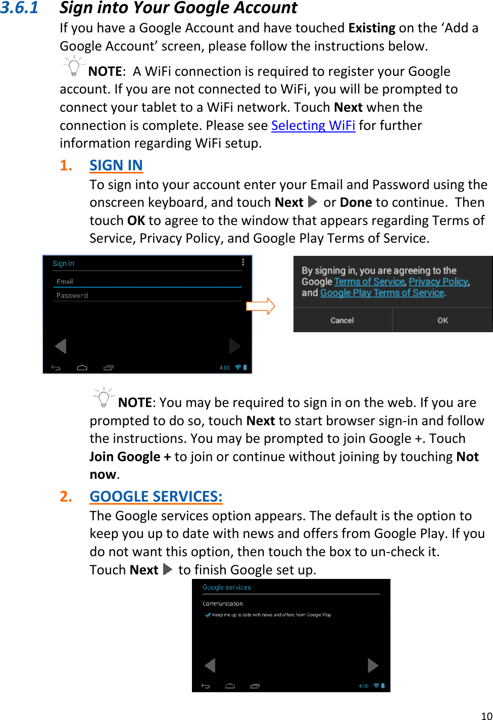 10  3.6.1 Sign into Your Google Account If you have a Google Account and have touched Existing on the ‘Add a Google Account’ screen, please follow the instructions below. NOTE:  A WiFi connection is required to register your Google account. If you are not connected to WiFi, you will be prompted to connect your tablet to a WiFi network. Touch Next when the connection is complete. Please see Selecting WiFi for further information regarding WiFi setup.  1. SIGN IN To sign into your account enter your Email and Password using the onscreen keyboard, and touch Next   or Done to continue.  Then touch OK to agree to the window that appears regarding Terms of Service, Privacy Policy, and Google Play Terms of Service.      NOTE: You may be required to sign in on the web. If you are prompted to do so, touch Next to start browser sign-in and follow the instructions. You may be prompted to join Google +. Touch Join Google + to join or continue without joining by touching Not now.  2. GOOGLE SERVICES: The Google services option appears. The default is the option to keep you up to date with news and offers from Google Play. If you do not want this option, then touch the box to un-check it.  Touch Next   to finish Google set up.  