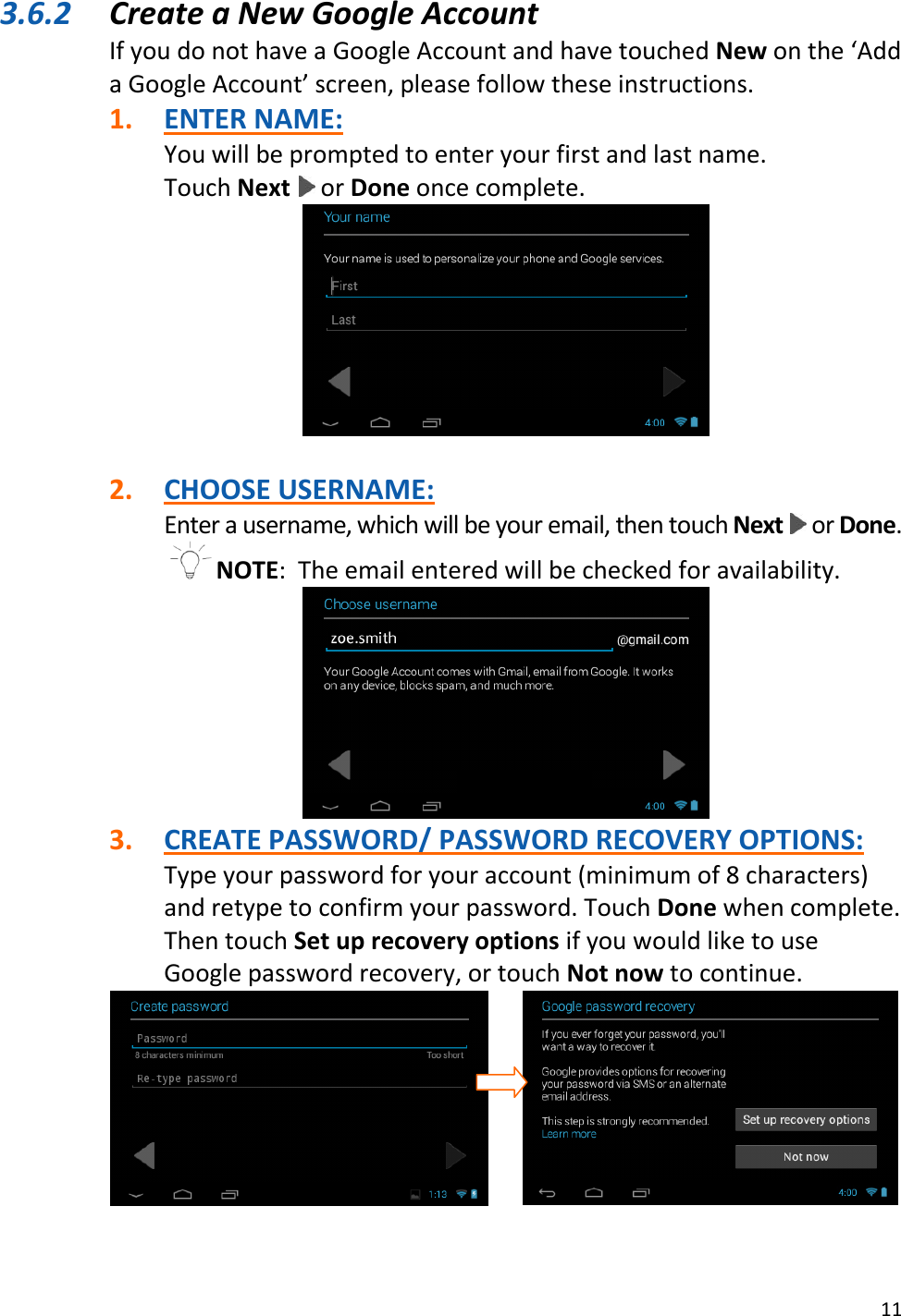 11  3.6.2 Create a New Google Account If you do not have a Google Account and have touched New on the ‘Add a Google Account’ screen, please follow these instructions. 1. ENTER NAME: You will be prompted to enter your first and last name.   Touch Next   or Done once complete.   2. CHOOSE USERNAME: Enter a username, which will be your email, then touch Next   or Done. NOTE:  The email entered will be checked for availability.  3. CREATE PASSWORD/ PASSWORD RECOVERY OPTIONS: Type your password for your account (minimum of 8 characters) and retype to confirm your password. Touch Done when complete. Then touch Set up recovery options if you would like to use Google password recovery, or touch Not now to continue.              