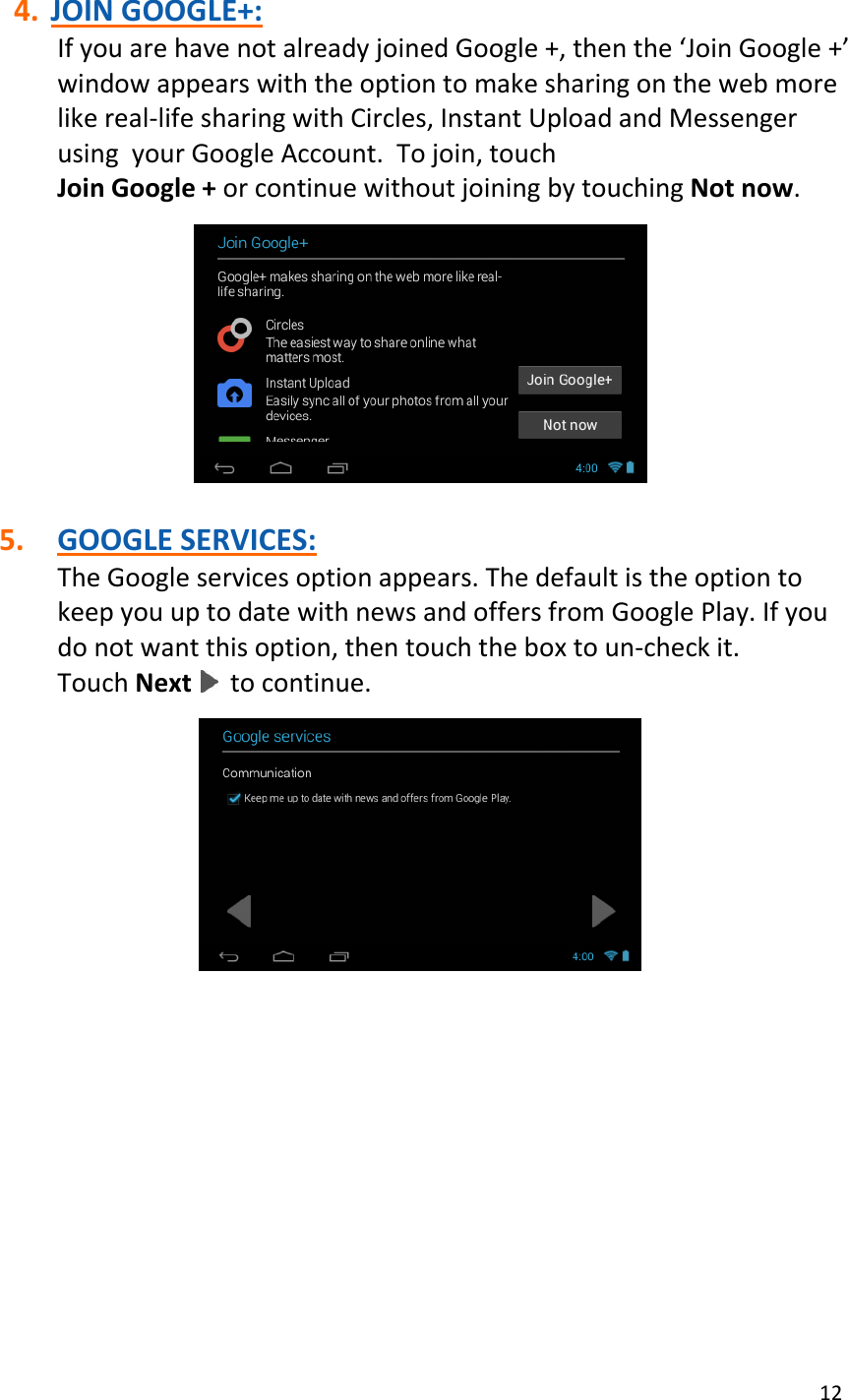 12  4. JOIN GOOGLE+: If you are have not already joined Google +, then the ‘Join Google +’ window appears with the option to make sharing on the web more like real-life sharing with Circles, Instant Upload and Messenger using  your Google Account.  To join, touch Join Google + or continue without joining by touching Not now.    5. GOOGLE SERVICES: The Google services option appears. The default is the option to keep you up to date with news and offers from Google Play. If you do not want this option, then touch the box to un-check it.  Touch Next   to continue.             