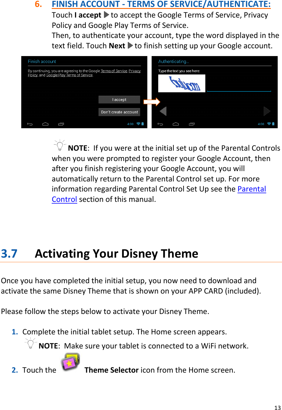 13  6. FINISH ACCOUNT - TERMS OF SERVICE/AUTHENTICATE: Touch I accept   to accept the Google Terms of Service, Privacy Policy and Google Play Terms of Service. Then, to authenticate your account, type the word displayed in the text field. Touch Next   to finish setting up your Google account.                 NOTE:  If you were at the initial set up of the Parental Controls when you were prompted to register your Google Account, then after you finish registering your Google Account, you will automatically return to the Parental Control set up. For more information regarding Parental Control Set Up see the Parental Control section of this manual.     3.7 Activating Your Disney Theme  Once you have completed the initial setup, you now need to download and activate the same Disney Theme that is shown on your APP CARD (included).   Please follow the steps below to activate your Disney Theme.  1. Complete the initial tablet setup. The Home screen appears. NOTE:  Make sure your tablet is connected to a WiFi network. 2. Touch the   Theme Selector icon from the Home screen.   