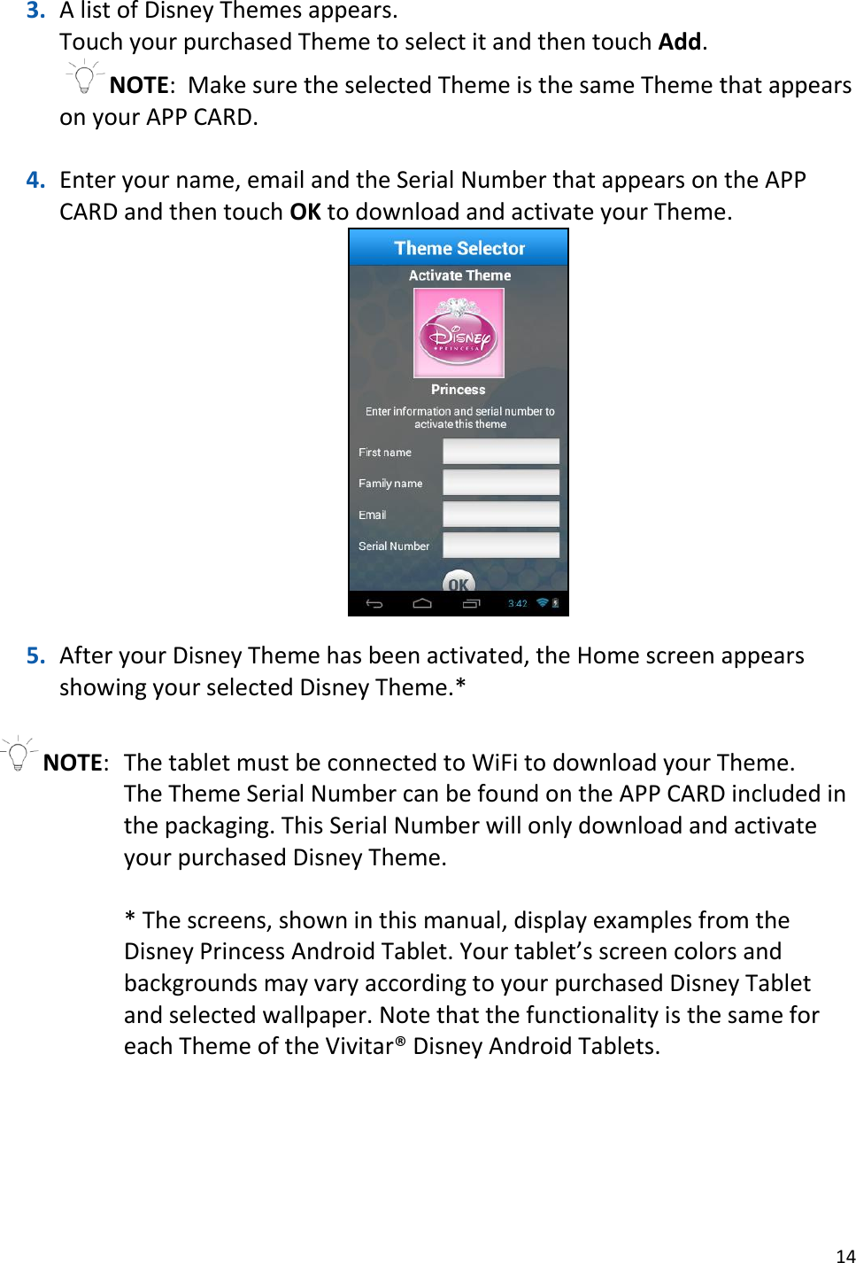 14  3. A list of Disney Themes appears. Touch your purchased Theme to select it and then touch Add. NOTE:  Make sure the selected Theme is the same Theme that appears on your APP CARD.  4. Enter your name, email and the Serial Number that appears on the APP CARD and then touch OK to download and activate your Theme.    5. After your Disney Theme has been activated, the Home screen appears showing your selected Disney Theme.*  NOTE:  The tablet must be connected to WiFi to download your Theme. The Theme Serial Number can be found on the APP CARD included in the packaging. This Serial Number will only download and activate your purchased Disney Theme.  * The screens, shown in this manual, display examples from the Disney Princess Android Tablet. Your tablet’s screen colors and backgrounds may vary according to your purchased Disney Tablet and selected wallpaper. Note that the functionality is the same for each Theme of the Vivitar® Disney Android Tablets. 
