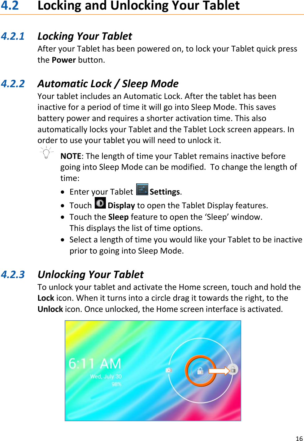 16  4.2 Locking and Unlocking Your Tablet  4.2.1 Locking Your Tablet After your Tablet has been powered on, to lock your Tablet quick press the Power button.   4.2.2 Automatic Lock / Sleep Mode Your tablet includes an Automatic Lock. After the tablet has been inactive for a period of time it will go into Sleep Mode. This saves battery power and requires a shorter activation time. This also automatically locks your Tablet and the Tablet Lock screen appears. In order to use your tablet you will need to unlock it.    NOTE: The length of time your Tablet remains inactive before going into Sleep Mode can be modified.  To change the length of time:  Enter your Tablet   Settings.  Touch   Display to open the Tablet Display features.  Touch the Sleep feature to open the ‘Sleep’ window.  This displays the list of time options.  Select a length of time you would like your Tablet to be inactive prior to going into Sleep Mode.  4.2.3 Unlocking Your Tablet To unlock your tablet and activate the Home screen, touch and hold the Lock icon. When it turns into a circle drag it towards the right, to the Unlock icon. Once unlocked, the Home screen interface is activated.     