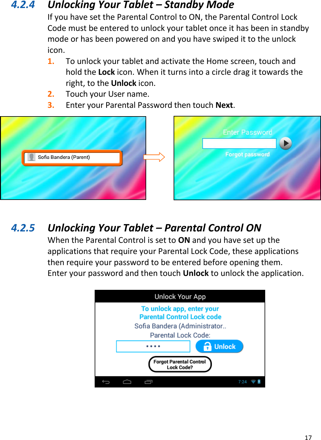 17  4.2.4 Unlocking Your Tablet – Standby Mode If you have set the Parental Control to ON, the Parental Control Lock Code must be entered to unlock your tablet once it has been in standby mode or has been powered on and you have swiped it to the unlock icon. 1. To unlock your tablet and activate the Home screen, touch and hold the Lock icon. When it turns into a circle drag it towards the right, to the Unlock icon. 2. Touch your User name. 3. Enter your Parental Password then touch Next.           4.2.5 Unlocking Your Tablet – Parental Control ON When the Parental Control is set to ON and you have set up the applications that require your Parental Lock Code, these applications then require your password to be entered before opening them. Enter your password and then touch Unlock to unlock the application.   
