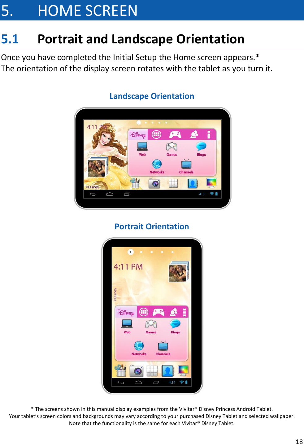 18  5. HOME SCREEN 5.1 Portrait and Landscape Orientation Once you have completed the Initial Setup the Home screen appears.* The orientation of the display screen rotates with the tablet as you turn it.   Landscape Orientation   Portrait Orientation   * The screens shown in this manual display examples from the Vivitar® Disney Princess Android Tablet.  Your tablet’s screen colors and backgrounds may vary according to your purchased Disney Tablet and selected wallpaper.  Note that the functionality is the same for each Vivitar® Disney Tablet. 