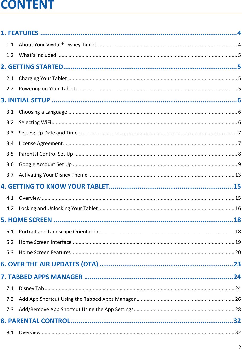 2  CONTENT 1. FEATURES ....................................................................................................... 4 1.1  About Your Vivitar® Disney Tablet ................................................................................................... 4 1.2  What’s Included ............................................................................................................................... 5 2. GETTING STARTED ........................................................................................... 5 2.1  Charging Your Tablet ........................................................................................................................ 5 2.2  Powering on Your Tablet .................................................................................................................. 5 3. INITIAL SETUP ................................................................................................. 6 3.1  Choosing a Language ........................................................................................................................ 6 3.2  Selecting WiFi ................................................................................................................................... 6 3.3  Setting Up Date and Time ................................................................................................................ 7 3.4  License Agreement ........................................................................................................................... 7 3.5  Parental Control Set Up ................................................................................................................... 8 3.6  Google Account Set Up .................................................................................................................... 9 3.7  Activating Your Disney Theme ....................................................................................................... 13 4. GETTING TO KNOW YOUR TABLET ................................................................. 15 4.1  Overview ........................................................................................................................................ 15 4.2  Locking and Unlocking Your Tablet ................................................................................................ 16 5. HOME SCREEN .............................................................................................. 18 5.1  Portrait and Landscape Orientation ............................................................................................... 18 5.2  Home Screen Interface .................................................................................................................. 19 5.3  Home Screen Features ................................................................................................................... 20 6. OVER THE AIR UPDATES (OTA) ...................................................................... 23 7. TABBED APPS MANAGER .............................................................................. 24 7.1  Disney Tab ...................................................................................................................................... 24 7.2  Add App Shortcut Using the Tabbed Apps Manager ..................................................................... 26 7.3  Add/Remove App Shortcut Using the App Settings ....................................................................... 28 8. PARENTAL CONTROL ..................................................................................... 32 8.1  Overview ........................................................................................................................................ 32 