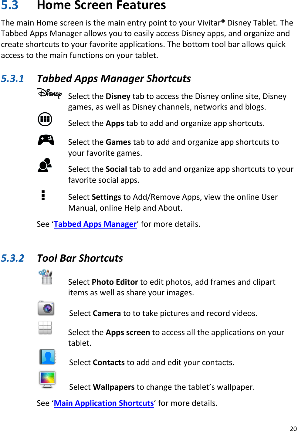 20  5.3 Home Screen Features The main Home screen is the main entry point to your Vivitar® Disney Tablet. The Tabbed Apps Manager allows you to easily access Disney apps, and organize and create shortcuts to your favorite applications. The bottom tool bar allows quick access to the main functions on your tablet.   5.3.1 Tabbed Apps Manager Shortcuts    Select the Disney tab to access the Disney online site, Disney games, as well as Disney channels, networks and blogs.   Select the Apps tab to add and organize app shortcuts.   Select the Games tab to add and organize app shortcuts to your favorite games.   Select the Social tab to add and organize app shortcuts to your favorite social apps.       Select Settings to Add/Remove Apps, view the online User Manual, online Help and About.  See ‘Tabbed Apps Manager’ for more details.   5.3.2 Tool Bar Shortcuts     Select Photo Editor to edit photos, add frames and clipart items as well as share your images.   Select Camera to to take pictures and record videos.   Select the Apps screen to access all the applications on your tablet.   Select Contacts to add and edit your contacts.   Select Wallpapers to change the tablet’s wallpaper.  See ‘Main Application Shortcuts’ for more details. 