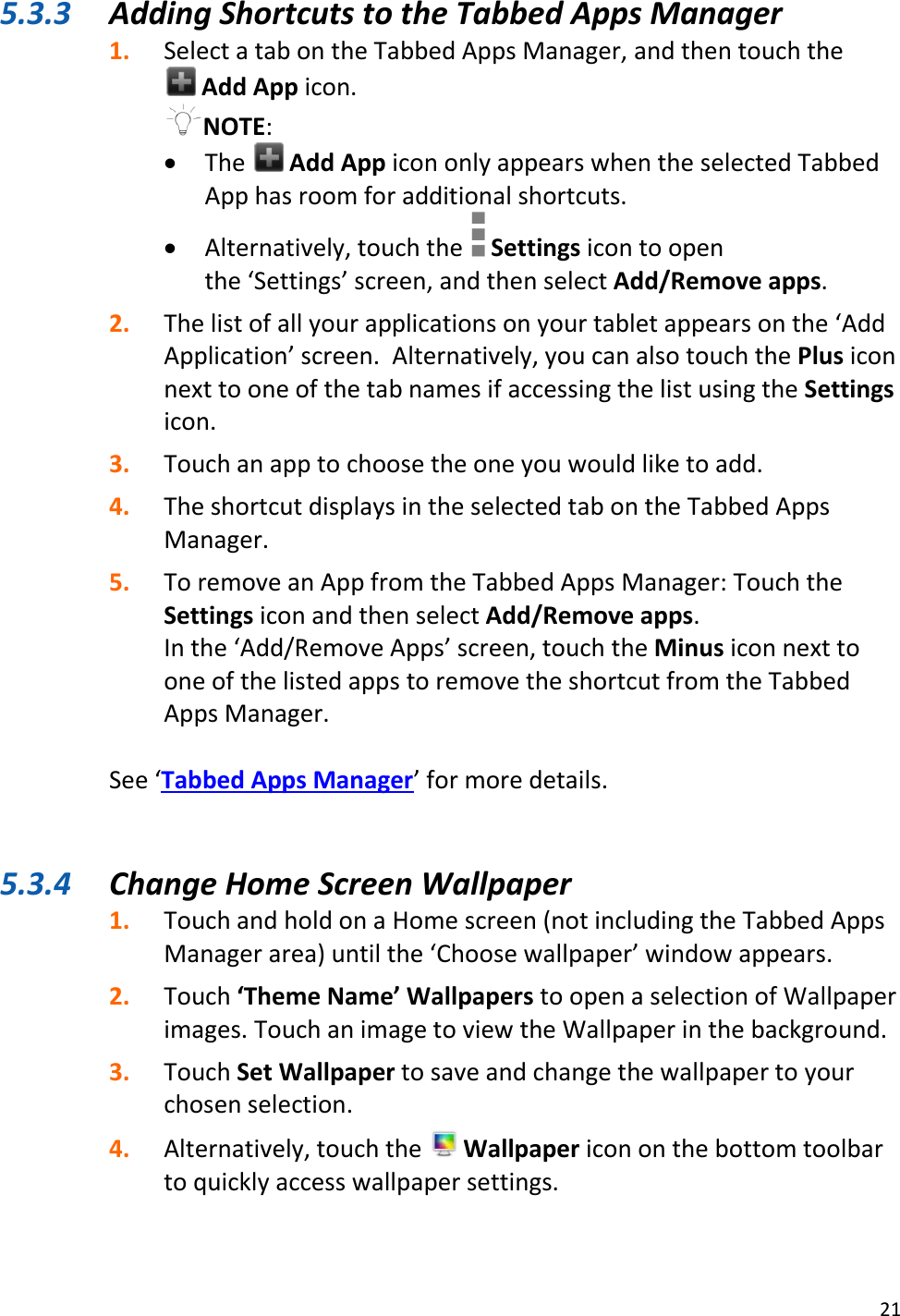 21  5.3.3 Adding Shortcuts to the Tabbed Apps Manager 1. Select a tab on the Tabbed Apps Manager, and then touch the  Add App icon. NOTE:   The   Add App icon only appears when the selected Tabbed App has room for additional shortcuts.   Alternatively, touch the   Settings icon to open the ‘Settings’ screen, and then select Add/Remove apps.  2. The list of all your applications on your tablet appears on the ‘Add Application’ screen.  Alternatively, you can also touch the Plus icon next to one of the tab names if accessing the list using the Settings icon. 3. Touch an app to choose the one you would like to add. 4. The shortcut displays in the selected tab on the Tabbed Apps Manager. 5. To remove an App from the Tabbed Apps Manager: Touch the Settings icon and then select Add/Remove apps. In the ‘Add/Remove Apps’ screen, touch the Minus icon next to one of the listed apps to remove the shortcut from the Tabbed Apps Manager.  See ‘Tabbed Apps Manager’ for more details.   5.3.4 Change Home Screen Wallpaper 1. Touch and hold on a Home screen (not including the Tabbed Apps Manager area) until the ‘Choose wallpaper’ window appears. 2. Touch ‘Theme Name’ Wallpapers to open a selection of Wallpaper images. Touch an image to view the Wallpaper in the background.  3. Touch Set Wallpaper to save and change the wallpaper to your chosen selection. 4. Alternatively, touch the   Wallpaper icon on the bottom toolbar to quickly access wallpaper settings.  