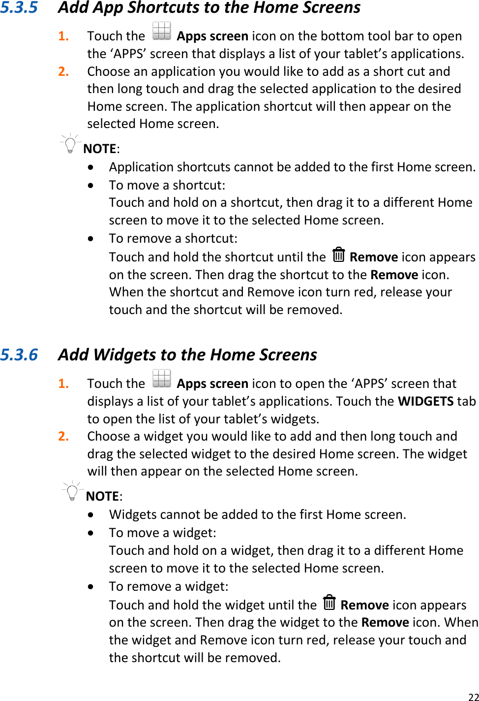 22  5.3.5 Add App Shortcuts to the Home Screens 1. Touch the   Apps screen icon on the bottom tool bar to open the ‘APPS’ screen that displays a list of your tablet’s applications.  2. Choose an application you would like to add as a short cut and then long touch and drag the selected application to the desired Home screen. The application shortcut will then appear on the selected Home screen. NOTE:    Application shortcuts cannot be added to the first Home screen.  To move a shortcut:  Touch and hold on a shortcut, then drag it to a different Home screen to move it to the selected Home screen.  To remove a shortcut: Touch and hold the shortcut until the   Remove icon appears on the screen. Then drag the shortcut to the Remove icon. When the shortcut and Remove icon turn red, release your touch and the shortcut will be removed.   5.3.6 Add Widgets to the Home Screens 1. Touch the   Apps screen icon to open the ‘APPS’ screen that displays a list of your tablet’s applications. Touch the WIDGETS tab to open the list of your tablet’s widgets. 2. Choose a widget you would like to add and then long touch and drag the selected widget to the desired Home screen. The widget will then appear on the selected Home screen. NOTE:    Widgets cannot be added to the first Home screen.  To move a widget: Touch and hold on a widget, then drag it to a different Home screen to move it to the selected Home screen.  To remove a widget: Touch and hold the widget until the   Remove icon appears on the screen. Then drag the widget to the Remove icon. When the widget and Remove icon turn red, release your touch and the shortcut will be removed. 
