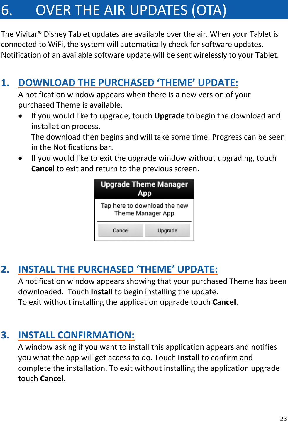 23  6. OVER THE AIR UPDATES (OTA) The Vivitar® Disney Tablet updates are available over the air. When your Tablet is connected to WiFi, the system will automatically check for software updates. Notification of an available software update will be sent wirelessly to your Tablet.   1. DOWNLOAD THE PURCHASED ‘THEME’ UPDATE: A notification window appears when there is a new version of your purchased Theme is available.   If you would like to upgrade, touch Upgrade to begin the download and installation process. The download then begins and will take some time. Progress can be seen in the Notifications bar.   If you would like to exit the upgrade window without upgrading, touch Cancel to exit and return to the previous screen.      2. INSTALL THE PURCHASED ‘THEME’ UPDATE: A notification window appears showing that your purchased Theme has been downloaded.  Touch Install to begin installing the update. To exit without installing the application upgrade touch Cancel.   3. INSTALL CONFIRMATION: A window asking if you want to install this application appears and notifies you what the app will get access to do. Touch Install to confirm and complete the installation. To exit without installing the application upgrade touch Cancel.   