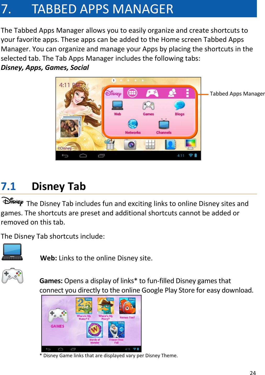 24  7. TABBED APPS MANAGER The Tabbed Apps Manager allows you to easily organize and create shortcuts to your favorite apps. These apps can be added to the Home screen Tabbed Apps Manager. You can organize and manage your Apps by placing the shortcuts in the selected tab. The Tab Apps Manager includes the following tabs:  Disney, Apps, Games, Social     7.1 Disney Tab   The Disney Tab includes fun and exciting links to online Disney sites and games. The shortcuts are preset and additional shortcuts cannot be added or removed on this tab.  The Disney Tab shortcuts include:  Web: Links to the online Disney site.  Games: Opens a display of links* to fun-filled Disney games that connect you directly to the online Google Play Store for easy download.    * Disney Game links that are displayed vary per Disney Theme. Tabbed Apps Manager 
