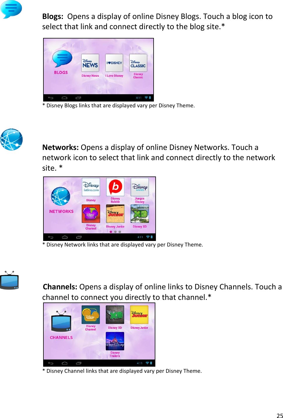 25   Blogs:  Opens a display of online Disney Blogs. Touch a blog icon to select that link and connect directly to the blog site.*      * Disney Blogs links that are displayed vary per Disney Theme.   Networks: Opens a display of online Disney Networks. Touch a network icon to select that link and connect directly to the network site. *      * Disney Network links that are displayed vary per Disney Theme.     Channels: Opens a display of online links to Disney Channels. Touch a channel to connect you directly to that channel.*    * Disney Channel links that are displayed vary per Disney Theme.  