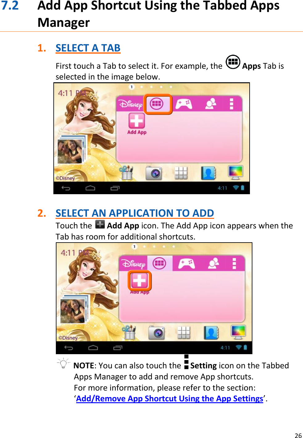 26  7.2 Add App Shortcut Using the Tabbed Apps Manager  1. SELECT A TAB First touch a Tab to select it. For example, the   Apps Tab is selected in the image below.    2. SELECT AN APPLICATION TO ADD Touch the   Add App icon. The Add App icon appears when the Tab has room for additional shortcuts.   NOTE: You can also touch the   Setting icon on the Tabbed Apps Manager to add and remove App shortcuts. For more information, please refer to the section: ‘Add/Remove App Shortcut Using the App Settings’.  