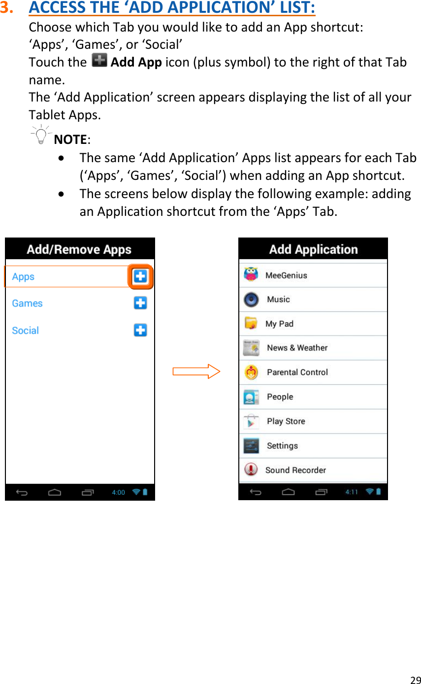 29   3. ACCESS THE ‘ADD APPLICATION’ LIST: Choose which Tab you would like to add an App shortcut: ‘Apps’, ‘Games’, or ‘Social’  Touch the   Add App icon (plus symbol) to the right of that Tab name. The ‘Add Application’ screen appears displaying the list of all your Tablet Apps.  NOTE:   The same ‘Add Application’ Apps list appears for each Tab (‘Apps’, ‘Games’, ‘Social’) when adding an App shortcut.  The screens below display the following example: adding an Application shortcut from the ‘Apps’ Tab.                                                      
