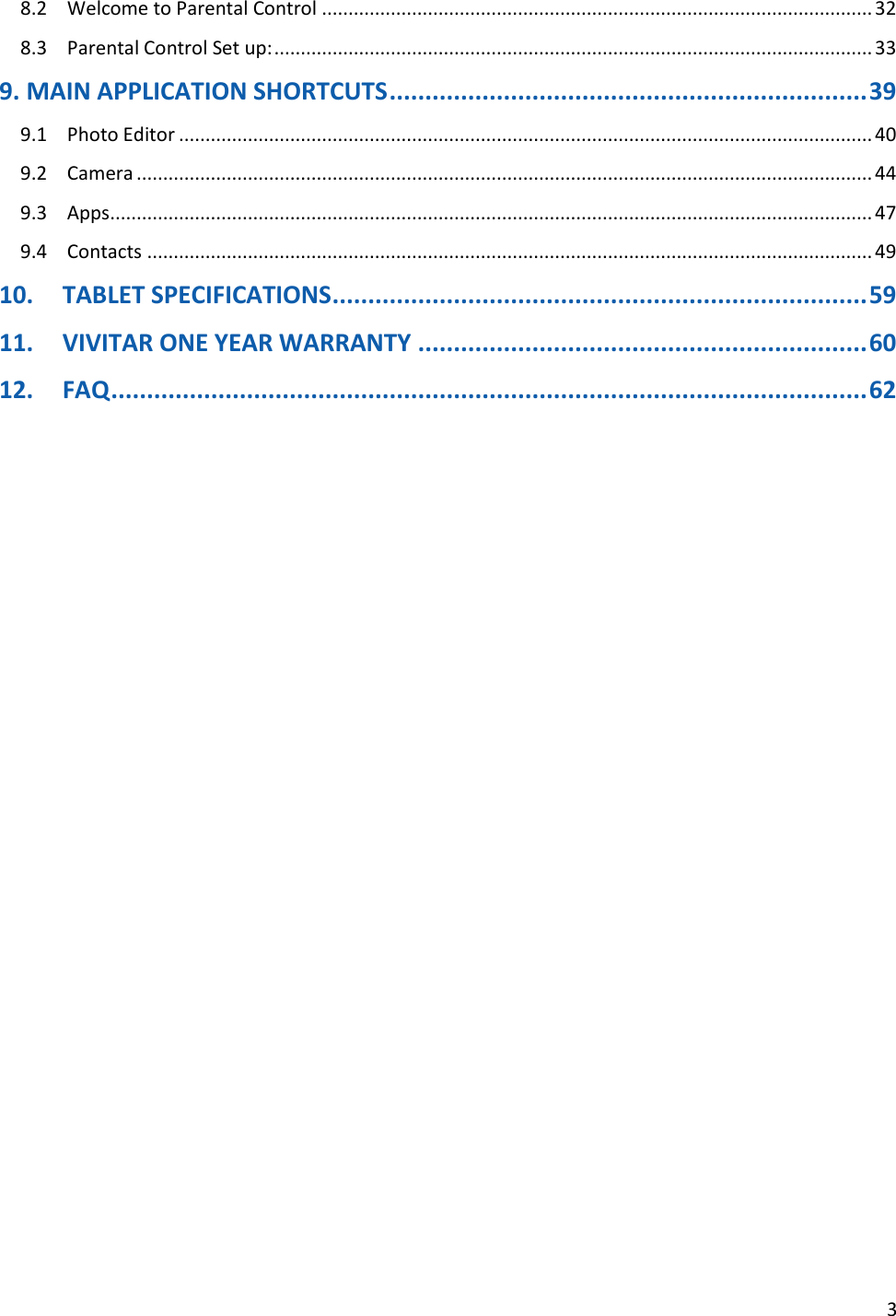 3  8.2  Welcome to Parental Control ........................................................................................................ 32 8.3  Parental Control Set up: ................................................................................................................. 33 9. MAIN APPLICATION SHORTCUTS ................................................................... 39 9.1  Photo Editor ................................................................................................................................... 40 9.2  Camera ........................................................................................................................................... 44 9.3  Apps ................................................................................................................................................ 47 9.4  Contacts ......................................................................................................................................... 49 10. TABLET SPECIFICATIONS ........................................................................... 59 11. VIVITAR ONE YEAR WARRANTY ............................................................... 60 12. FAQ .......................................................................................................... 62                       