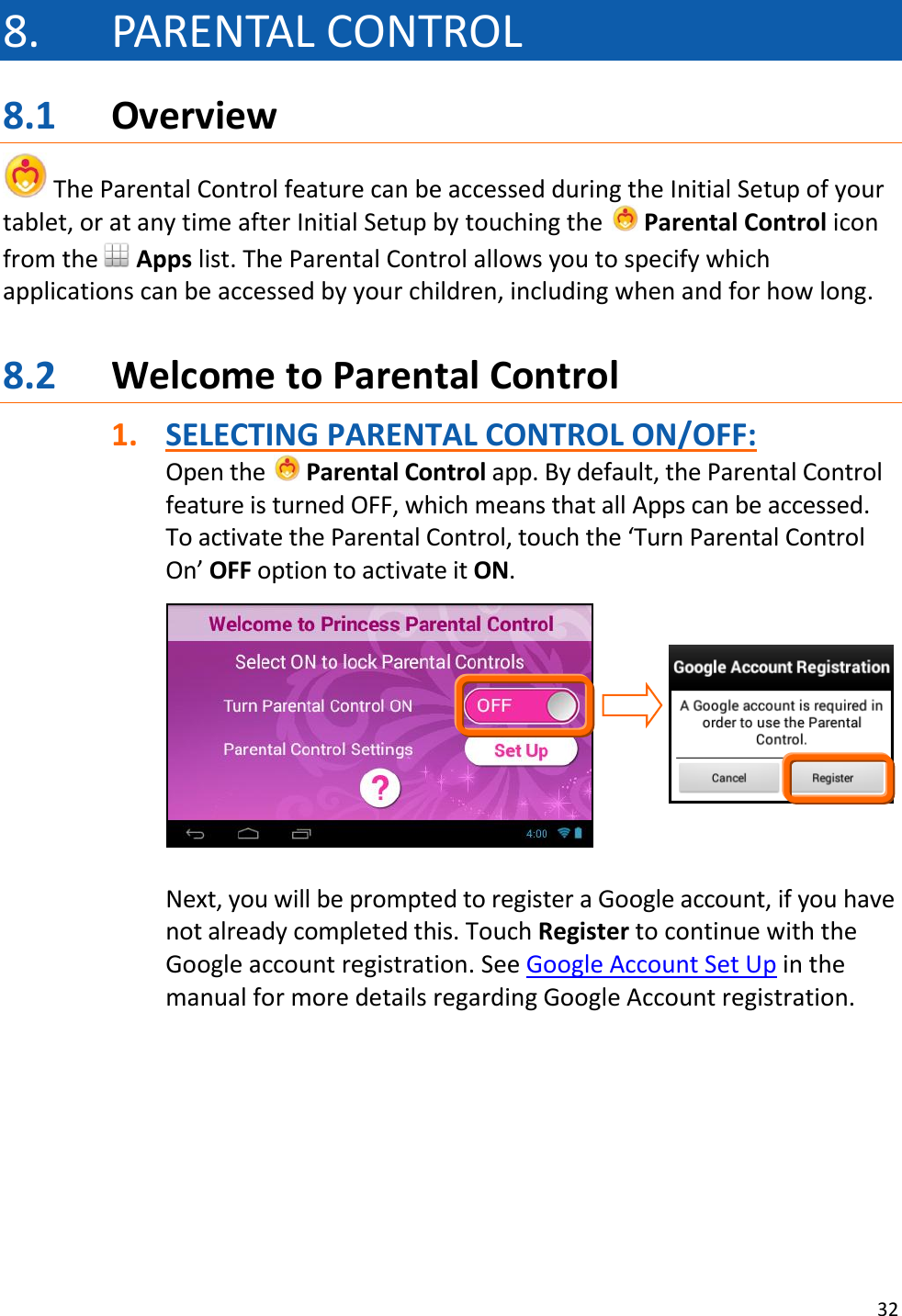 32  8. PARENTAL CONTROL 8.1 Overview  The Parental Control feature can be accessed during the Initial Setup of your tablet, or at any time after Initial Setup by touching the   Parental Control icon from the  Apps list. The Parental Control allows you to specify which applications can be accessed by your children, including when and for how long.    8.2 Welcome to Parental Control 1. SELECTING PARENTAL CONTROL ON/OFF: Open the   Parental Control app. By default, the Parental Control feature is turned OFF, which means that all Apps can be accessed. To activate the Parental Control, touch the ‘Turn Parental Control On’ OFF option to activate it ON.          Next, you will be prompted to register a Google account, if you have not already completed this. Touch Register to continue with the Google account registration. See Google Account Set Up in the manual for more details regarding Google Account registration.        