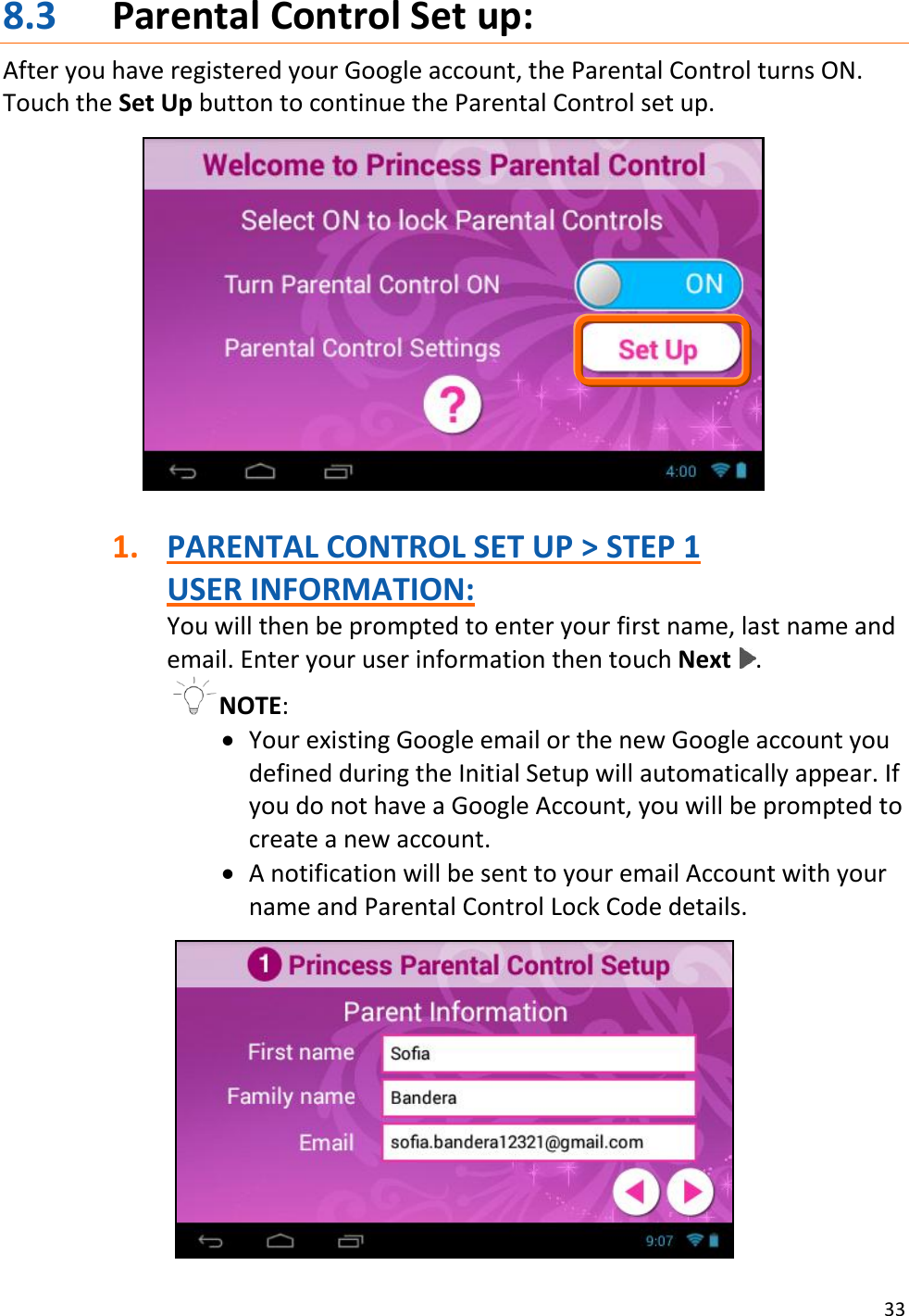 33  8.3 Parental Control Set up: After you have registered your Google account, the Parental Control turns ON. Touch the Set Up button to continue the Parental Control set up.    1. PARENTAL CONTROL SET UP &gt; STEP 1 USER INFORMATION: You will then be prompted to enter your first name, last name and email. Enter your user information then touch Next  . NOTE:   Your existing Google email or the new Google account you defined during the Initial Setup will automatically appear. If you do not have a Google Account, you will be prompted to create a new account.   A notification will be sent to your email Account with your name and Parental Control Lock Code details.   