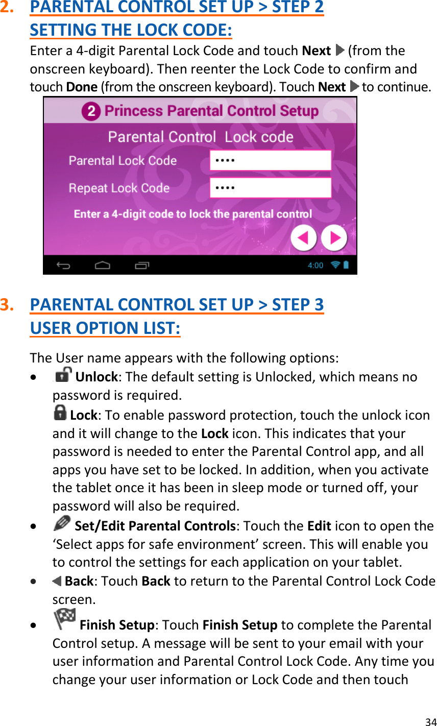 34  2. PARENTAL CONTROL SET UP &gt; STEP 2 SETTING THE LOCK CODE: Enter a 4-digit Parental Lock Code and touch Next   (from the onscreen keyboard). Then reenter the Lock Code to confirm and touch Done (from the onscreen keyboard). Touch Next   to continue.   3. PARENTAL CONTROL SET UP &gt; STEP 3 USER OPTION LIST:  The User name appears with the following options:   Unlock: The default setting is Unlocked, which means no password is required.  Lock: To enable password protection, touch the unlock icon and it will change to the Lock icon. This indicates that your password is needed to enter the Parental Control app, and all apps you have set to be locked. In addition, when you activate the tablet once it has been in sleep mode or turned off, your password will also be required.   Set/Edit Parental Controls: Touch the Edit icon to open the ‘Select apps for safe environment’ screen. This will enable you to control the settings for each application on your tablet.   Back: Touch Back to return to the Parental Control Lock Code screen.   Finish Setup: Touch Finish Setup to complete the Parental Control setup. A message will be sent to your email with your user information and Parental Control Lock Code. Any time you change your user information or Lock Code and then touch 