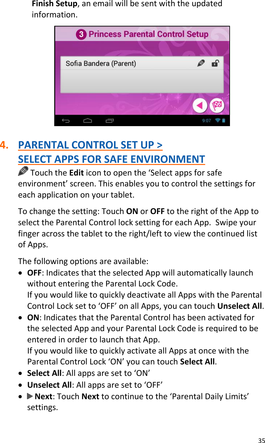 35  Finish Setup, an email will be sent with the updated information.       4. PARENTAL CONTROL SET UP &gt;  SELECT APPS FOR SAFE ENVIRONMENT  Touch the Edit icon to open the ‘Select apps for safe environment’ screen. This enables you to control the settings for each application on your tablet.  To change the setting: Touch ON or OFF to the right of the App to select the Parental Control lock setting for each App.  Swipe your finger across the tablet to the right/left to view the continued list of Apps.   The following options are available:  OFF: Indicates that the selected App will automatically launch without entering the Parental Lock Code.  If you would like to quickly deactivate all Apps with the Parental Control Lock set to ‘OFF’ on all Apps, you can touch Unselect All.   ON: Indicates that the Parental Control has been activated for the selected App and your Parental Lock Code is required to be entered in order to launch that App.  If you would like to quickly activate all Apps at once with the Parental Control Lock ‘ON’ you can touch Select All.  Select All: All apps are set to ‘ON’  Unselect All: All apps are set to ‘OFF’   Next: Touch Next to continue to the ‘Parental Daily Limits’ settings. 