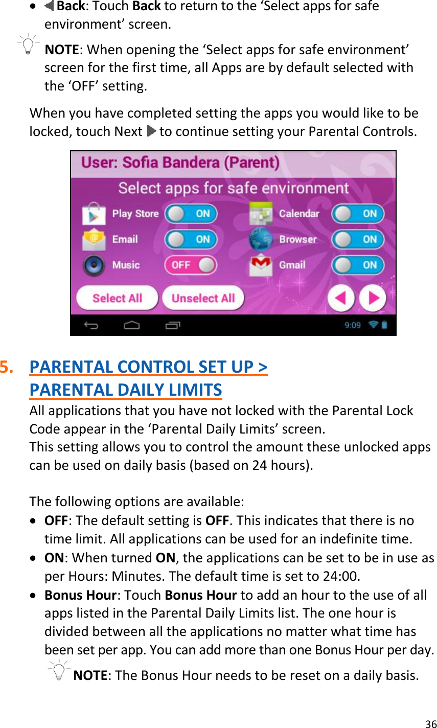 36    Back: Touch Back to return to the ‘Select apps for safe environment’ screen.  NOTE: When opening the ‘Select apps for safe environment’ screen for the first time, all Apps are by default selected with the ‘OFF’ setting.  When you have completed setting the apps you would like to be locked, touch Next   to continue setting your Parental Controls.    5. PARENTAL CONTROL SET UP &gt;  PARENTAL DAILY LIMITS All applications that you have not locked with the Parental Lock Code appear in the ‘Parental Daily Limits’ screen. This setting allows you to control the amount these unlocked apps can be used on daily basis (based on 24 hours).  The following options are available:   OFF: The default setting is OFF. This indicates that there is no time limit. All applications can be used for an indefinite time.  ON: When turned ON, the applications can be set to be in use as per Hours: Minutes. The default time is set to 24:00.  Bonus Hour: Touch Bonus Hour to add an hour to the use of all apps listed in the Parental Daily Limits list. The one hour is divided between all the applications no matter what time has been set per app. You can add more than one Bonus Hour per day. NOTE: The Bonus Hour needs to be reset on a daily basis. 