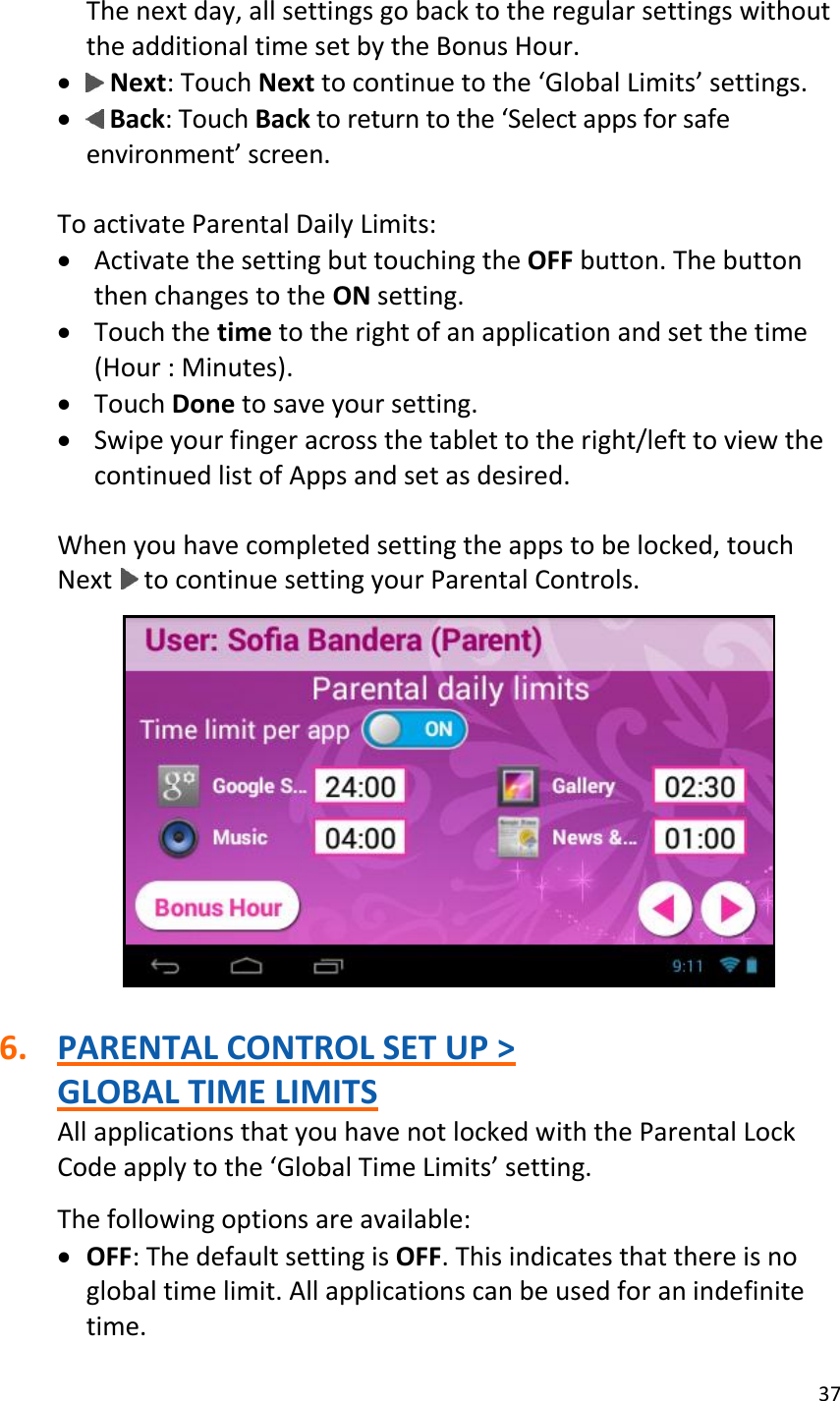 37  The next day, all settings go back to the regular settings without the additional time set by the Bonus Hour.   Next: Touch Next to continue to the ‘Global Limits’ settings.   Back: Touch Back to return to the ‘Select apps for safe environment’ screen.  To activate Parental Daily Limits:  Activate the setting but touching the OFF button. The button then changes to the ON setting.  Touch the time to the right of an application and set the time (Hour : Minutes).  Touch Done to save your setting.  Swipe your finger across the tablet to the right/left to view the continued list of Apps and set as desired.  When you have completed setting the apps to be locked, touch Next   to continue setting your Parental Controls.    6. PARENTAL CONTROL SET UP &gt;  GLOBAL TIME LIMITS All applications that you have not locked with the Parental Lock Code apply to the ‘Global Time Limits’ setting.   The following options are available:   OFF: The default setting is OFF. This indicates that there is no global time limit. All applications can be used for an indefinite time. 
