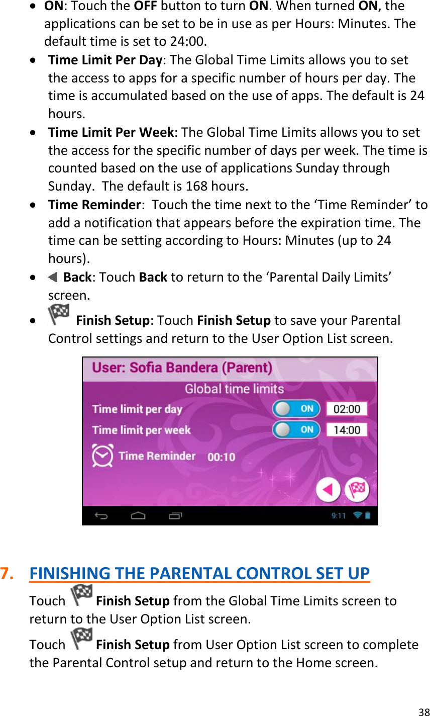 38   ON: Touch the OFF button to turn ON. When turned ON, the applications can be set to be in use as per Hours: Minutes. The default time is set to 24:00.  Time Limit Per Day: The Global Time Limits allows you to set the access to apps for a specific number of hours per day. The time is accumulated based on the use of apps. The default is 24 hours.  Time Limit Per Week: The Global Time Limits allows you to set the access for the specific number of days per week. The time is counted based on the use of applications Sunday through Sunday.  The default is 168 hours.  Time Reminder:  Touch the time next to the ‘Time Reminder’ to add a notification that appears before the expiration time. The time can be setting according to Hours: Minutes (up to 24 hours).    Back: Touch Back to return to the ‘Parental Daily Limits’ screen.    Finish Setup: Touch Finish Setup to save your Parental Control settings and return to the User Option List screen.     7. FINISHING THE PARENTAL CONTROL SET UP Touch   Finish Setup from the Global Time Limits screen to return to the User Option List screen. Touch   Finish Setup from User Option List screen to complete the Parental Control setup and return to the Home screen. 