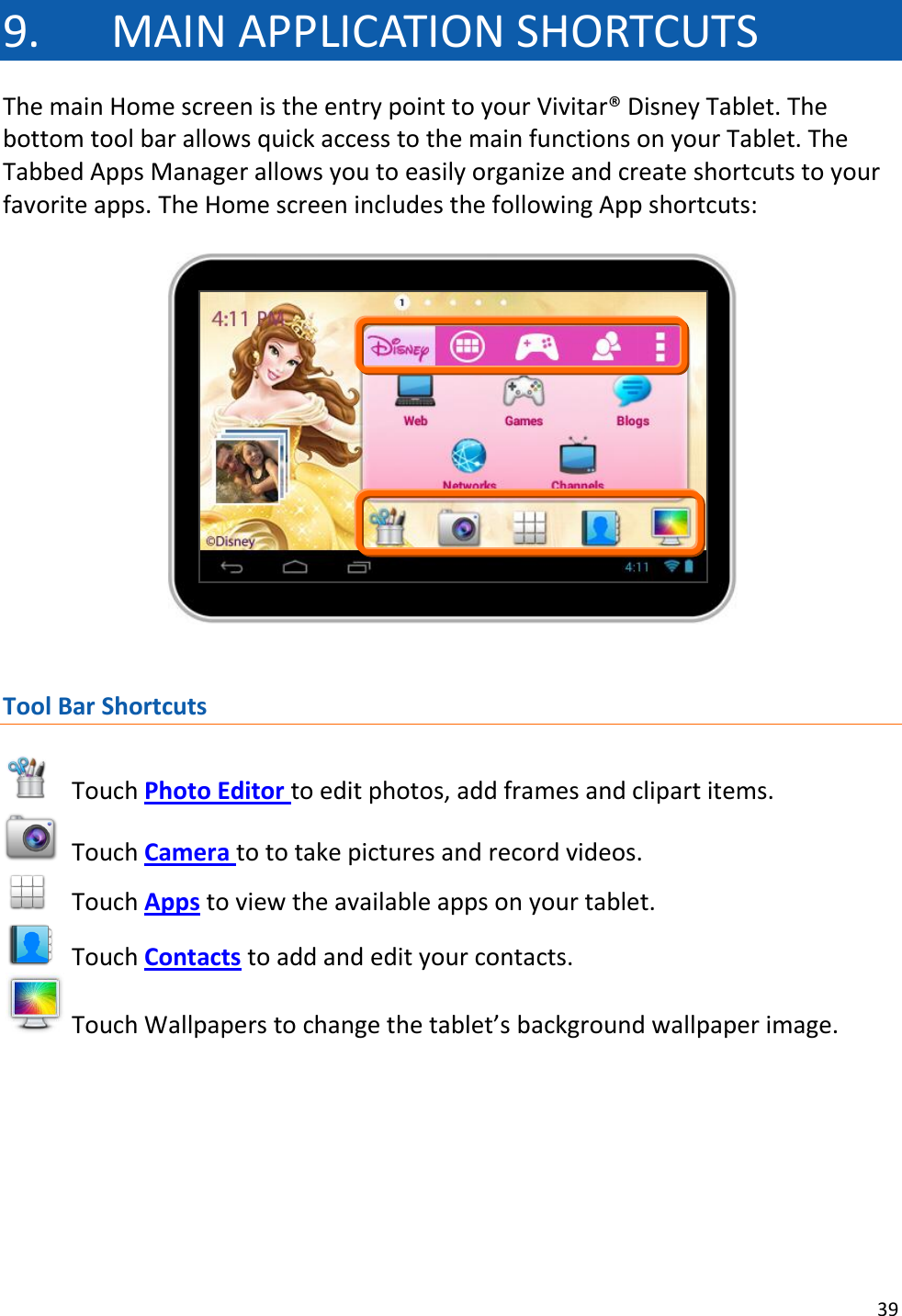 39  9. MAIN APPLICATION SHORTCUTS The main Home screen is the entry point to your Vivitar® Disney Tablet. The bottom tool bar allows quick access to the main functions on your Tablet. The Tabbed Apps Manager allows you to easily organize and create shortcuts to your favorite apps. The Home screen includes the following App shortcuts:     Tool Bar Shortcuts   Touch Photo Editor to edit photos, add frames and clipart items.   Touch Camera to to take pictures and record videos.  Touch Apps to view the available apps on your tablet.   Touch Contacts to add and edit your contacts.  Touch Wallpapers to change the tablet’s background wallpaper image.       