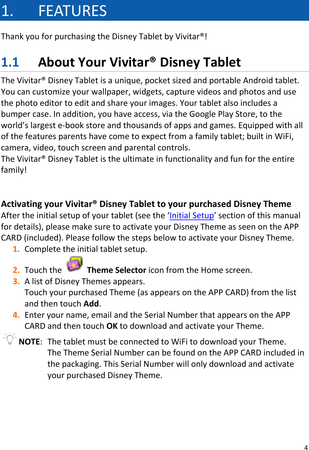 4  1. FEATURES Thank you for purchasing the Disney Tablet by Vivitar®!  1.1 About Your Vivitar® Disney Tablet The Vivitar® Disney Tablet is a unique, pocket sized and portable Android tablet. You can customize your wallpaper, widgets, capture videos and photos and use the photo editor to edit and share your images. Your tablet also includes a bumper case. In addition, you have access, via the Google Play Store, to the world’s largest e-book store and thousands of apps and games. Equipped with all of the features parents have come to expect from a family tablet; built in WiFi, camera, video, touch screen and parental controls.  The Vivitar® Disney Tablet is the ultimate in functionality and fun for the entire family!   Activating your Vivitar® Disney Tablet to your purchased Disney Theme After the initial setup of your tablet (see the ‘Initial Setup’ section of this manual for details), please make sure to activate your Disney Theme as seen on the APP CARD (included). Please follow the steps below to activate your Disney Theme. 1. Complete the initial tablet setup.  2. Touch the   Theme Selector icon from the Home screen.  3. A list of Disney Themes appears. Touch your purchased Theme (as appears on the APP CARD) from the list and then touch Add. 4. Enter your name, email and the Serial Number that appears on the APP CARD and then touch OK to download and activate your Theme.   NOTE:  The tablet must be connected to WiFi to download your Theme. The Theme Serial Number can be found on the APP CARD included in the packaging. This Serial Number will only download and activate your purchased Disney Theme.     